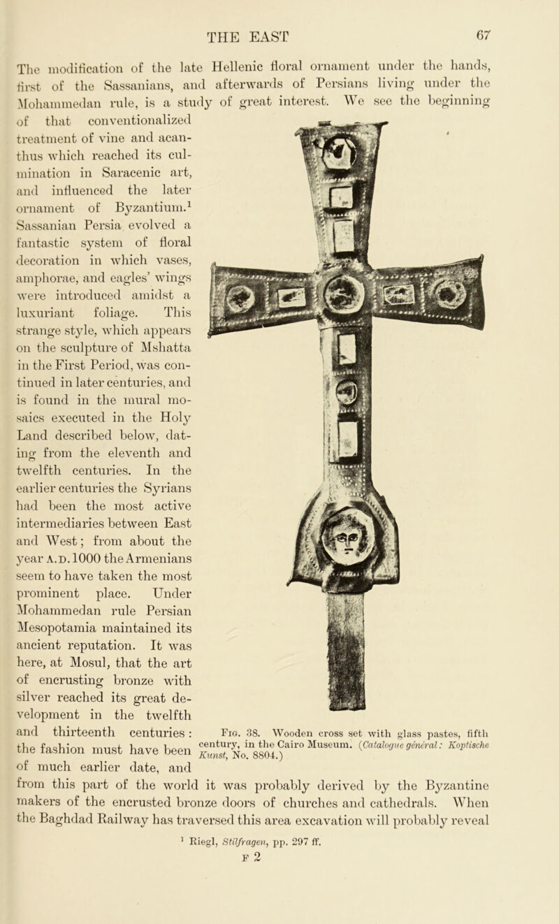 The modification of the late Hellenic floral ornament under the hands, first of the Sassanians, and afterwards of Persians living under the Mohammedan rule, is a study of great interest. We see the beginning of that conventionalized treatment of vine and acan- thus which reached its cul- mination in Saracenic art, and influenced the later ornament of Byzantium.1 Sassanian Persia evolved a fantastic system of floral decoration in which vases, amphorae, and eagles’ wings were introduced amidst a luxuriant foliage. This strange style, which appears on the sculpture of Mshatta in the First Period, was con- tinued in later centuries, and is found in the mural mo- saics executed in the Holy Land described below, dat- ing from the eleventh and twelfth centuries. In the earlier centuries the Syrians had been the most active intermediaries between East and West; from about the year a.d. 1000 the Armenians seem to have taken the most prominent place. Under Mohammedan rule Persian Mesopotamia maintained its ancient reputation. It was here, at Mosul, that the art of encrusting bronze with silver reached its great de- velopment in the twelfth and thirteenth centuries : Fig. 38. Wooden cross set with glass pastes, fifth the fashion must have been S^NolVsol)'lir° Museum‘ (Catah^e general: Koptische of much earlier date, and from this part of the world it was probably derived by the Byzantine makers of the encrusted bronze doors of churches and cathedrals. When the Baghdad Railway has traversed this area excavation will probably reveal 1 Riegl, Stilfragen, pp. 297 ff. F 2