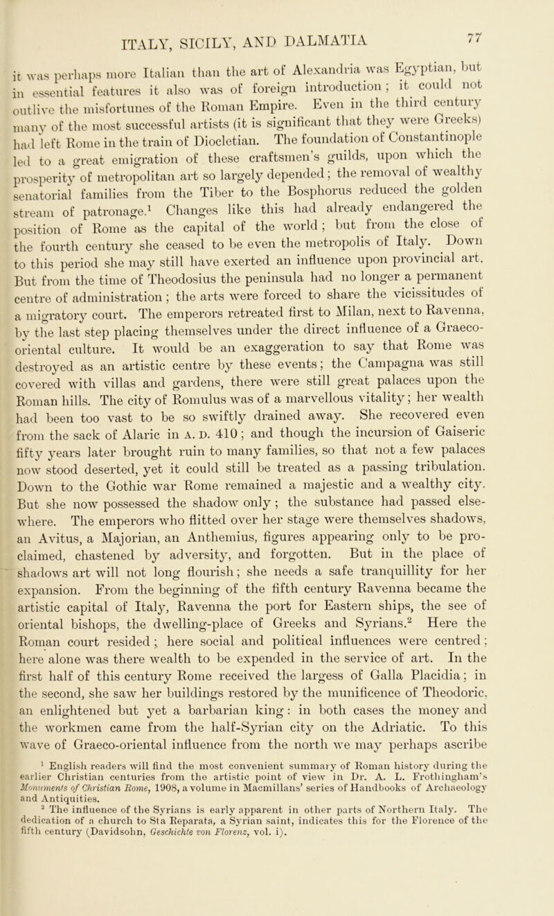 it was perhaps more Italian than the art of Alexandria was Egyptian, but in essential features it also was of foreign introduction ; it could not outlive the misfortunes of the Roman Empire. Even in the third century many of the most successful artists (it is significant that they were Greeks) had left Rome in the train of Diocletian. The foundation of Constantinople led to a great emigration of these craftsmen s guilds, upon which the prosperity of metropolitan art so largely depended; the removal of wealthy senatorial families from the Tiber to the Bosphorus reduced the golden stream of patronage.1 Changes like this had already endangered the position of Rome as the capital of the world; but from the close of the fourth century she ceased to be even the metropolis of Italy. Down to this period she may still have exerted an influence upon provincial art. But from the time of Theodosius the peninsula had no longer a permanent centre of administration; the arts were forced to share the vicissitudes of a migratory court. The emperors retreated first to Milan, next to Ravenna, by the last step placing themselves under the direct influence of a Graeco- oriental culture. It would be an exaggeration to say that Rome was destroyed as an artistic centre by these events; the Campagna was still covered with villas and gardens, there were still great palaces upon the Roman hills. The city of Romulus was of a marvellous vitality; her wealth had been too vast to be so swiftly drained away. She recovered even from the sack of Alaric in A. D. 410; and though the incursion of Gaiseric fifty years later brought ruin to many families, so that not a few palaces now stood deserted, yet it could still be treated as a passing tribulation. Down to the Gothic war Rome remained a majestic and a wealthy city. But she now possessed the shadow only ; the substance had passed else- where. The emperors who flitted over her stage were themselves shadows, an Avitus, a Majorian, an Anthemius, figures appearing only to be pro- claimed, chastened by adversity, and forgotten. But in the place of shadows art will not long flourish; she needs a safe tranquillity for her expansion. From the beginning of the fifth century Ravenna became the artistic capital of Italy, Ravenna the port for Eastern ships, the see of oriental bishops, the dwelling-place of Greeks and Syrians.2 Here the Roman court resided ;. here social and political influences were centred; here alone was there wealth to be expended in the service of art. In the first half of this century Rome received the largess of Galla Placidia; in the second, she saw her buildings restored by the munificence of Theodoric, an enlightened but yet a barbarian king : in both cases the money and the workmen came from the half-Syrian city on the Adriatic. To this wave of Graeco-oriental influence from the north we may perhaps ascribe 1 English readers will find the most convenient summary of Roman history during the earlier Christian centuries from the artistic point of view in Dr. A. L. Frotliinghanvs Monuments of Christian Rome, 1908, a volume in Macmillans’ series of Handbooks of Archaeology and Antiquities. 2 The influence of the Syrians is early apparent in other parts of Northern Italy. The dedication of a church to Sta Reparata, a Syrian saint, indicates this for the Florence of the