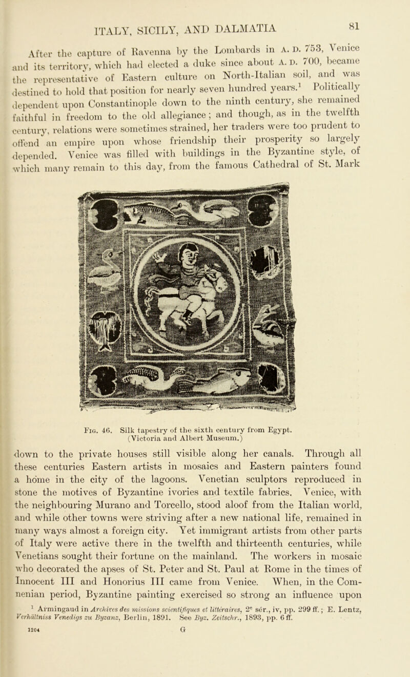 After the capture of Ravenna by the Lombards in A. D. 753, \ enice and its territory, which had elected a duke since about A. D. 700, became the representative of Eastern culture on North-Italian soil, and was destined to hold that position for nearly seven hundred years.1 I olitically dependent upon Constantinople down to the ninth century, she remained faithful in freedom to the old allegiance; and though, as in the twelfth century, relations were sometimes strained, her traders were too prudent to offend an empire upon whose friendship their prosperity so largely depended. Venice was filled with buildings in the Byzantine style, of which many remain to this day, from the famous Cathedral of St. Mark Fig. 46. Silk tapestry of the sixth century from Egypt. (Victoria and Albert Museum.) down to the private houses still visible along her canals. Through all these centuries Eastern artists in mosaics and Eastern painters found a home in the city of the lagoons. Venetian sculptors reproduced in stone the motives of Byzantine ivories and textile fabrics. Venice, with the neighbouring Murano and Torcello, stood aloof from the Italian world, and while other towns were striving after a new national life, remained in many ways almost a foreign city. Yet immigrant artists from other parts of Italy were active there in the twelfth and thirteenth centuries, while Venetians sought their fortune on the mainland. The workers in mosaic who decorated the apses of St. Peter and St. Paul at Rome in the times of Innocent III and Honorius III came from Venice. When, in the Com- nenian period, Byzantine painting exercised so strong an influence upon 1 Armingaud in Archives des missions scientifiques et litteraires, 2e ser., iv, pp. 299 ff.; E. Lentz, Verhaltniss Venecligs zu Byzanz, Berlin, 1891. See Byz. Zeitschr., 1898, pp. 6 ft'. G 1204