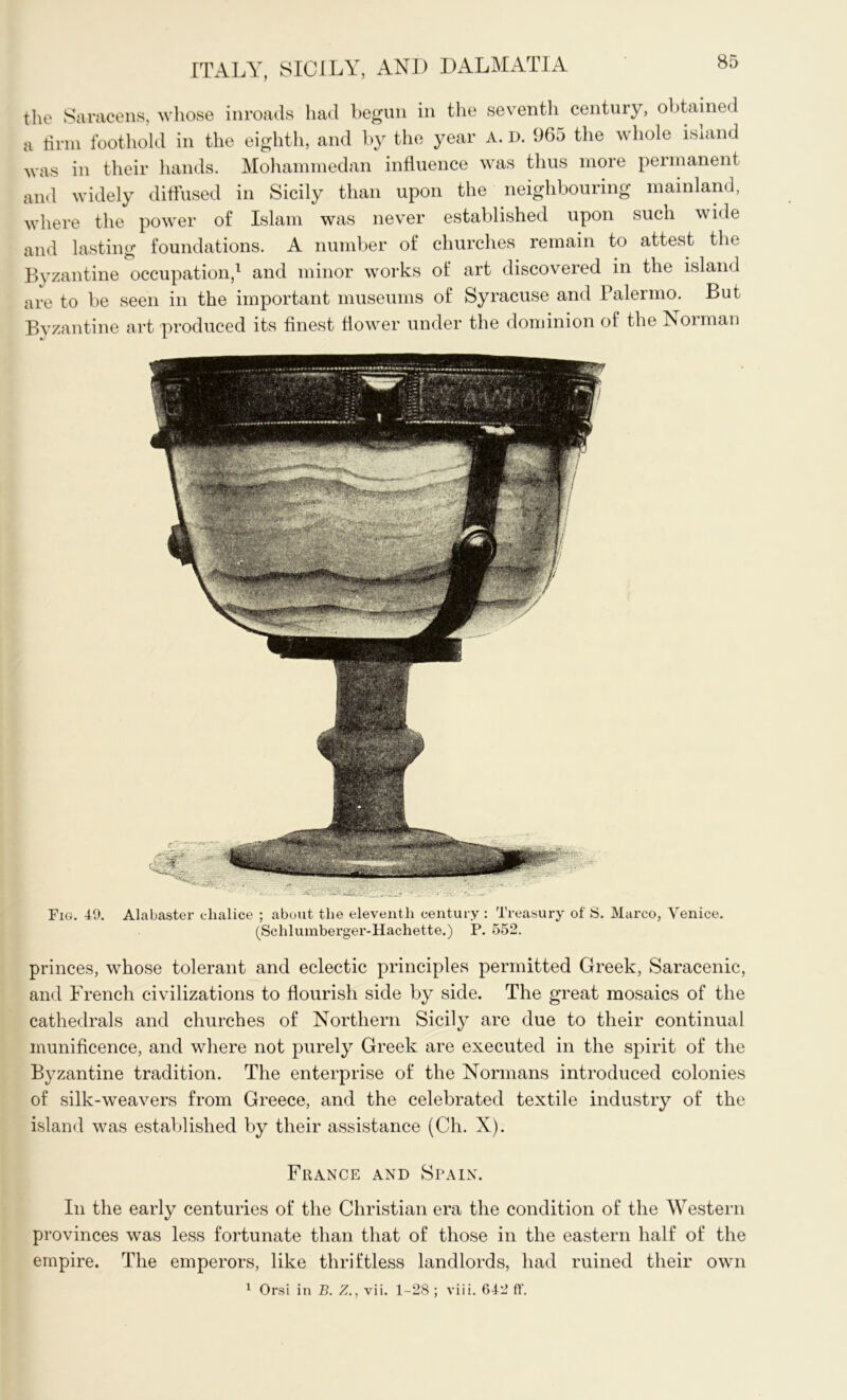 the Saracens, whose inroads had begun in the seventli century, obtained a firm foothold in the eighth, and by the year A. D. 965 the whole isiand was in their hands. Mohammedan influence was thus more permanent and widely diffused in Sicily than upon the neighbouring mainland, where the power of Islam was never established upon such wide and lasting foundations. A number of churches remain to attest the Byzantine occupation,1 and minor wrorks of art discovered in the island are to be seen in the important museums of Syracuse and Palermo. But Byzantine art produced its finest flower under the dominion of the Norman Fig. 49. Alabaster chalice ; about the eleventh century : Treasury of S. Marco, Venice. (Sclilumberger-Hachette.) P. 552. princes, whose tolerant and eclectic principles permitted Greek, Saracenic, and French civilizations to flourish side by side. The great mosaics of the cathedrals and churches of Northern Sicily are due to their continual munificence, and where not purely Greek are executed in the spirit of the Byzantine tradition. The enterprise of the Normans introduced colonies of silk-weavers from Greece, and the celebrated textile industry of the island was established by their assistance (Ch. X). France and Spain. In the early centuries of the Christian era the condition of the Western provinces was less fortunate than that of those in the eastern half of the empire. The emperors, like thriftless landlords, had ruined their own 1 Orsi in B. Z., vii. 1-28 ; viii. 642 ft’.