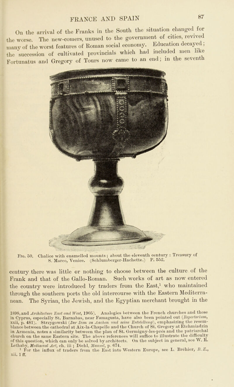 On the arrival of the Franks in the South the situation changed for the worse. The new-comers, unused to the government of cities, revived many of the worst features of Roman social economy. Education decayed ; the succession of cultivated provincials which had included men 1 -e Fortunatus and Gregory of Tours now came to an end; in the seventh Fig. 50. Cbalice with enamelled mounts ; about the eleventh century : Treasury of S. Marco. Venice. (Schlumberger-Hachette.) P. 552. century there was little or nothing to choose between the culture of the Frank and that of the Gallo-Roman. Such works of art as now entered the country were introduced by traders from the East,1 who maintained through the southern ports the old intercourse with the Eastern Mediterra- nean. The Syrian, the Jewish, and the Egyptian merchant brought in the 1898, and Architecture East and West, 1905). Analogies between the French churches and those in Cyprus, especially St. Barnabas, near Famagusta, have also been pointed out (Eepertorium, xxii, p. 481). Strzygowski (Der Dom zu Aachen vnd seine Entstellung), emphasizing the resem- blance between the cathedral at Aix-la-Chapelle and the Church of St. Gregory at Etchmiadzin in Armenia, notes a similarity between the plan of St. Germigny-les-pres and the patriarchal church on the same Eastern site. The above references will suffice to illustrate the difficulty of this question, which can only be solved by architects. On the subject in general, see W . R. Lethaby, Mediaeval Art, ch. iii ; Diehl, Manuel, p. 674. 1 For the influx of traders from the East into Western Europe, see L. Brehier, B.Z., xii. 1 ff.