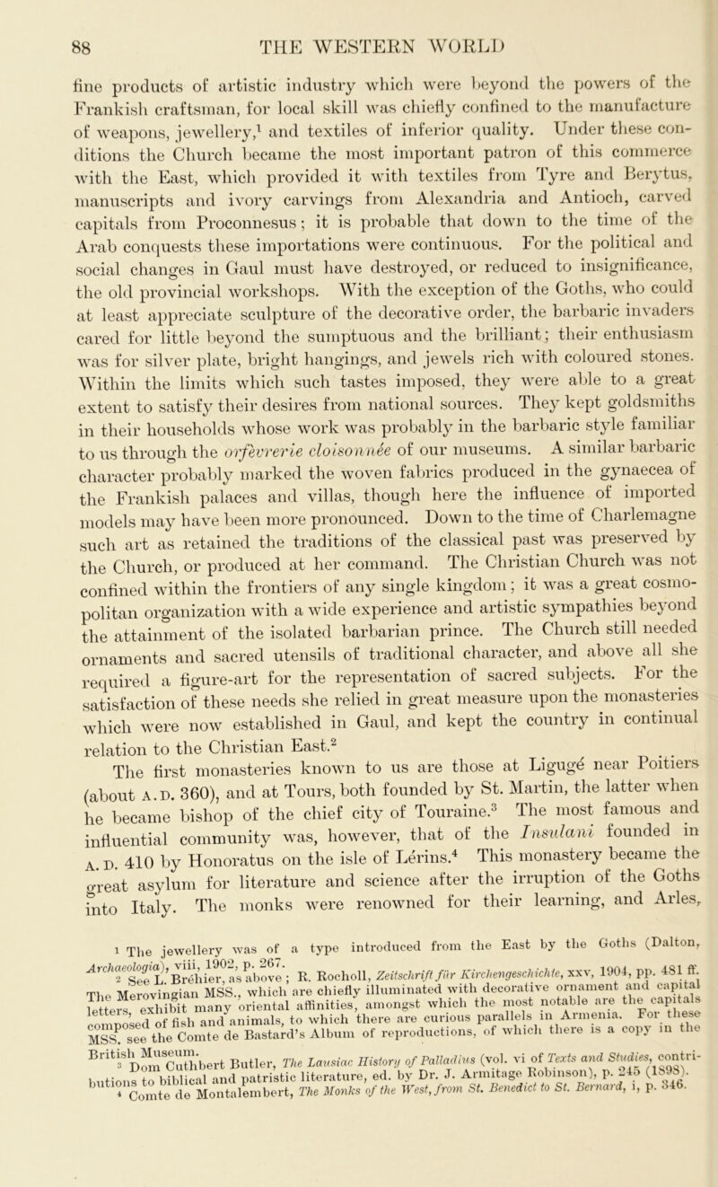 fine products of artistic industry which were beyond the powers of the Frankish craftsman, for local skill was chiefly confined to the manufacture of weapons, jewellery,1 and textiles of inferior quality. Under these con- ditions the Church became the most important patron of this commerce with the East, which provided it with textiles from rfyre and Lerytus, manuscripts and ivory carvings from Alexandria and Antioch, carved capitals from Proconnesus; it is probable that down to the time of the Arab conquests these importations were continuous. For the political and social changes in Gaul must have destroyed, or reduced to insignificance, the old provincial workshops. With tire exception of the Goths, who could at least appreciate sculpture of the decorative order, the barbaric invaders cared for little beyond the sumptuous and the brilliant; their enthusiasm was for silver plate, bright hangings, and jewels rich with coloured stones. Within the limits which such tastes imposed, they were able to a great extent to satisfy their desires from national sources. They kept goldsmiths in their households whose work was probably in the barbaric style familiar to us through the ovfevverie cloisonnee of our museums. A similar barbaric character probably marked the woven fabrics produced in the gynaecea of the Frankish palaces and villas, though here the influence of imported models may have been more pronounced. Down to the time of Charlemagne such art as retained the traditions of the classical past was preserved b) the Church, or produced at her command. The Christian Church was not confined within the frontiers of any single kingdom; it was a great cosmo- politan organization with a wide experience and artistic sympathies be} ond the attainment of the isolated barbarian prince. The Church still needed ornaments and sacred utensils of traditional character, and above all she required a figure-art for the representation of sacred subjects. For the satisfaction of these needs she relied in great measure upon the monasteries which were now established in Gaul, and kept the country in continual relation to the Christian East.2 The first monasteries known to us are those at Ligugd near Poitiers (about a.d. 360), and at Tours, both founded by St. Martin, the latter when he became bishop of the chief city of Touraine.3 The most famous and influential community was, however, that of the Insulani founded in a D. 410 by Honoratus on the isle of Lerins.4 This monastery became the u'reat asylum for literature and science after the irruption of the Goths into Italy. The monks were renowned for their learning, and Arles, 1 The jewellery was of a type introduced from the East by the Goths (Dalton, ^4rc7iae^o^ia),above'; R. Rocholl, Zeitschrift fur Kirchengeschichte, xxv, 1904, pp. 481ft. The Merovingian MSS., which are chiefly illuminated with decorative ornament and capital letters exhibit many oriental affinities, amongst which the most notable are the capita omnosed offish and animals, to which there are curious parallels in Armenia. oi 1 MSS\ see the Comte de Bastard’s Album of reproductions, of which there is a copy in t e Briti3SD^mCuUibert Butler, The Lausiac History of Palladia (vol. vi of Texts and Sadiescontri- butions to biblical and patristic literature, ed. by Dr. J. Armitage Robinson), P- -45 (Ik )• ' 4 Comte de Montalembert, The Monks of the West, from St. Benedict to St. Bernard, i, p. o