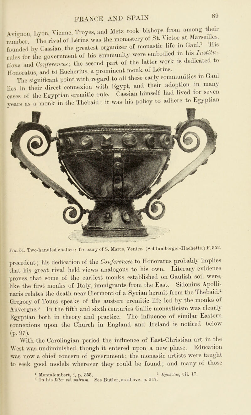 Avicmon. Lyon, Vienne, Troyes, and Metz took bishops from among their number. The rival of Ldrins was the monastery of St. Victor at Marseilles, founded by Cassian, the greatest organizer of monastic life in Gau . is rules for the government of his community were embodied m his Institu- tions and Conferences-, the second part of the latter work is dedicated to Honoratus, and to Eucherius, a prominent monk of Lerins. The significant point with regard to all these early communities in Gaul lies in their direct connexion with Egypt, and their adoption m many cases of the Egyptian eremitic rule. Cassian himself had lived tor seven years as a monk in the Thebaid; it was his policy to adhere to Egyptian Fig. 51. Two-handled chalice : Treasury of S. Marco, Venice. (Schlumberger-Hachette.) P. 552. precedent; his dedication of the Conferences to Honoratus probably implies that his great rival held views analogous to his own. Literary evidence proves that some of the earliest monks established on Gaulish soil were, like the first monks of Italy, immigrants from the East. Sidonius Apolli- naris relates the death near Clermont of a Syrian hermit from the Thebaid. Gregory of Tours speaks of the austere eremitic life led by the monks of Auvergne.3 In the fifth and sixth centuries Gallic monasticism was clearly Egyptian both in theory and practice. The influence of similar Eastern connexions upon the Church in England and Ireland is noticed below (p. 97). With the Carolingian period the influence of East-Christian art in the West was undiminished, though it entered upon a new phase. Education was now a chief concern of government; the monastic artists were taught to seek good models wherever they could be found; and many of those 1 Montalembert, i, p. 355. 2 Epistolae, vii. 1/. 3 In his Liber vit. patrum. See Butler, as above, p. 247.