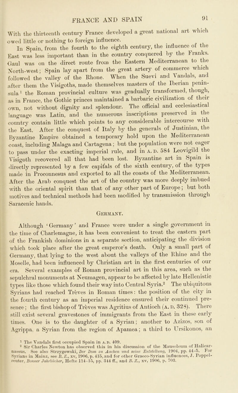 With the thirteenth century France developed a great national art which owed little or nothing to foreign influence. In Spain, from the fourth to the eighth century, the influence of the East was less important than in the country conquered by the Franks. Gaul was on the direct route from the Eastern Mediterranean to the North-west; Spain lay apart from the great artery of commerce which followed the valley of the Rhone. When the Suevi and Vandals, and after them the Visigoths, made themselves masters of the Iberian penin- sula 1 the Roman provincial culture was gradually transformed, though, as in France, the Gothic princes maintained a barbaric civilization of their own, not without dignity and splendour. The official and ecclesiastical language was Latin, and the numerous inscriptions pieseived in the country contain little which points to any considerable intercourse with the East. After the conquest of Italy by the generals of Justinian, the Byzantine Empire obtained a temporary hold upon the Meditenanean coast, including Malaga and Cartagena; but the population were not eagei to pass under the exacting imperial rule, and in A. D. 584 Leovigild the Visigoth recovered all that had been lost. Byzantine art in Spain is directly represented by a few capitals of the sixth century, of the types made in Proconnesus and exported to all the coasts of the Mediterranean. After the Arab conquest the art of the country was more deeply imbued with the oriental spirit than that of any other part of Europe; but both motives and technical methods had been modified by transmission through Saracenic hands. Germany. Although ‘ Germany ’ and France were under a single government in the time of Charlemagne, it has been convenient to treat the eastern part of the Frankish dominions in a separate section, anticipating the division which took place after the great emperor s death. Only a small part of Germany, that lying to the west about the valleys of the Rhine and the Moselle, had been influenced by Christian art in the first centuries of our era. Several examples of Roman provincial art in this area, such as the sepulchral monuments at Neumagen, appear to be affected by late Hellenistic types like those which found their way into Central Syria.2 The ubiquitous Syrians had reached Treves in Roman times: the position of the city in the fourth century as an imperial residence ensured their continued pre- sence ; the first bishop of Treves was Agritius of Antioch (a. d. 328). There still exist several gravestones of immigrants from the East in these early times. One is to the daughter of a Syrian; another to Azizos, son of Agrippa, a Syrian from the region of Apamea; a third to Ursikonos, an 1 The Vandals first occupied Spain in a.d. 409. 2 Sir Charles Newton has observed this in his discussion of the Mausoleum of Halicar- nassus. See also Strzygowski, Der Bom su Aachen und seine Entstellung, 1904, pp. 44-5. For Syrians in Mainz, see B. Z., xv, 1906, p. 415, and for other Graeco-Syrian influences, J. Poppel- reuter, Bonner Jahrbilcher, Hefte 114-15, pp. 344 ff., and B. Z., xv, 1906, p. 703.