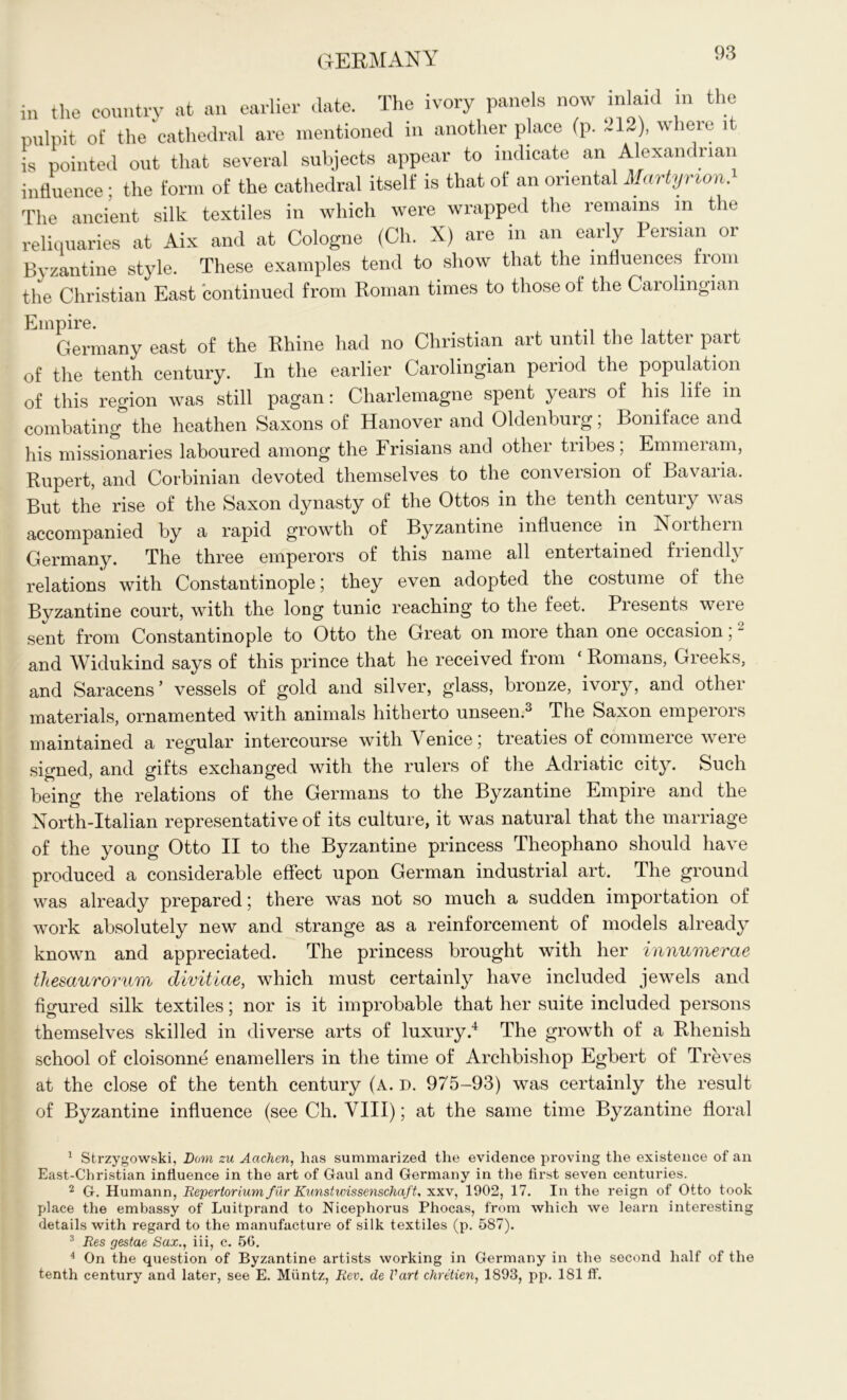 in the country at an earlier date. The ivory panels now inlaid in the pulpit of the cathedral are mentioned in another place (p. ~ 12), where it is pointed out that several subjects appear to indicate an Alexandrian influence : the form of the cathedral itself is that of an oriental Martynon. The ancient silk textiles in which were wrapped the remains m the reliquaries at Aix and at Cologne (Ch. X) are in an early Persian or Byzantine style. These examples tend to show that the influences from the Christian East continued from Roman times to those of the Carolingian Empire. _ Germany east of the Rhine had no Christian art until the latter part of the tenth century. In the earlier Carolingian period the population of this region was still pagan: Charlemagne spent years of his life in combating the heathen Saxons of Hanover and Oldenburg; Boniface and his missionaries laboured among the Frisians and othei tiibes, Emmeiam, Rupert, and Corbinian devoted themselves to the conversion of Bavaria. But the rise of the Saxon dynasty of the Ottos in the tenth century was accompanied by a rapid growth of Byzantine influence in Is 01 them Germany. The three emperors of this name all entertained friendly relations with Constantinople; they even adopted the costume of the Byzantine court, with the long tunic reaching to the feet. Presents were sent from Constantinople to Otto the Great on more than one occasion; - and Widukind says of this prince that he received from ‘ Romans, Greeks, and Saracens’ vessels of gold and silver, glass, bronze, ivory, and other materials, ornamented with animals hitherto unseen.1 2 3 The Saxon emperors maintained a regular intercourse with \ enicej treaties of commeice weie signed, and gifts exchanged with the rulers of the Adriatic city. Such being the relations of the Germans to the Byzantine Empire and the North-Italian representative of its culture, it was natural that the marriage of the young Otto II to the Byzantine princess Theophano should have produced a considerable effect upon German industrial art. The ground was already prepared 5 there was not so much a sudden importation of work absolutely new and strange as a reinforcement of models already known and appreciated. The princess brought with her innumerae thesaurorum divitiae, which must certainly have included jewels and figured silk textiles; nor is it improbable that her suite included persons themselves skilled in diverse arts of luxury.4 The growth of a Rhenish school of cloisonne enamellers in the time of Archbishop Egbert of Treves at the close of the tenth century (A. D. 975-93) was certainly the result of Byzantine influence (see Ch. VIII); at the same time Byzantine floral 1 Strzygowski, Dora zu Aachen, has summarized the evidence proving the existence of an East-Christian influence in the art of Gaul and Germany in the first seven centuries. 2 G. Humann, Reperlorium fur Kunstxvissenschaft, xxv, 1902, 17. In the reign of Otto took place the embassy of Luitprand to Nicephorus Phocas, from which we learn interesting details with regard to the manufacture of silk textiles (p. 587). 3 Res gestae Sax., iii, c. 56. 4 On the question of Byzantine artists working in Germany in the second half of the tenth century and later, see E. Muntz, Rev. de Vart chretien, 1893, pp. 181 ft'.