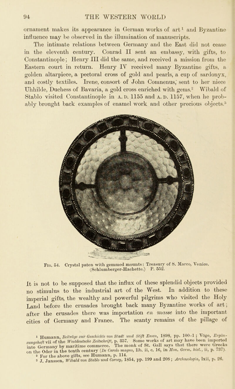 ornament makes its appearance in German works of art1 and Byzantine influence may be observed in the illumination of manuscripts. The intimate relations between Germany and the East did not cease in the eleventh century. Conrad II sent an embassy, with gifts, to Constantinople; Henry III did the same, and received a mission from the Eastern court in return. Henry IV received many Byzantine gifts, a golden altarpiece, a pectoral cross of gold and pearls, a cup of sardonyx, and costly textiles. Irene, consort of John Comnenus,' sent to her niece Uhhilde, Duchess of Bavaria, a gold cross enriched with gems.2 Wibald of Stablo visited Constantinople in A. d. 1155 and A. D. 1157, when he prob- ably brought back examples of enamel work and other precious objects.3 Fig. 54. Crystal paten with gemmed mounts: Treasury of S. Marco, Venice. (Schlumberger-Hachette.) P. 552. It is not to be supposed that the influx of these splendid objects provided no stimulus to the industrial art of the West. In addition to these imperial gifts, the wealthy and powerful pilgrims who visited the Holy Land before the crusades brought back many Byzantine works of art; after the crusades there was importation en masse into the important cities of Germany and France. The scanty remains of the pillage of 1 Humann, Beitrdge sur Geschichte von Stadt und Stift Essen, 1898, pp. 100-1 ; Voge, Ergdn- zunasheft vii of the Westdeutsche Zeitschrijt, p. 357. Some works of art may have been imported into Germany by maritime commerce. The monk of St. Gall says that there were Greeks on the Oder in the tenth century (De Carolo magno, lib. ii, c. 16, in Mon. Germ, hist., ii, p. <3<). 2 For the above gifts, see Humann, p. 114. 3 J. Janssen, Wibald von Stablo und Corvey, 1854, pp. 199 and 208 ; Archaeologia, lxii, p. 26.