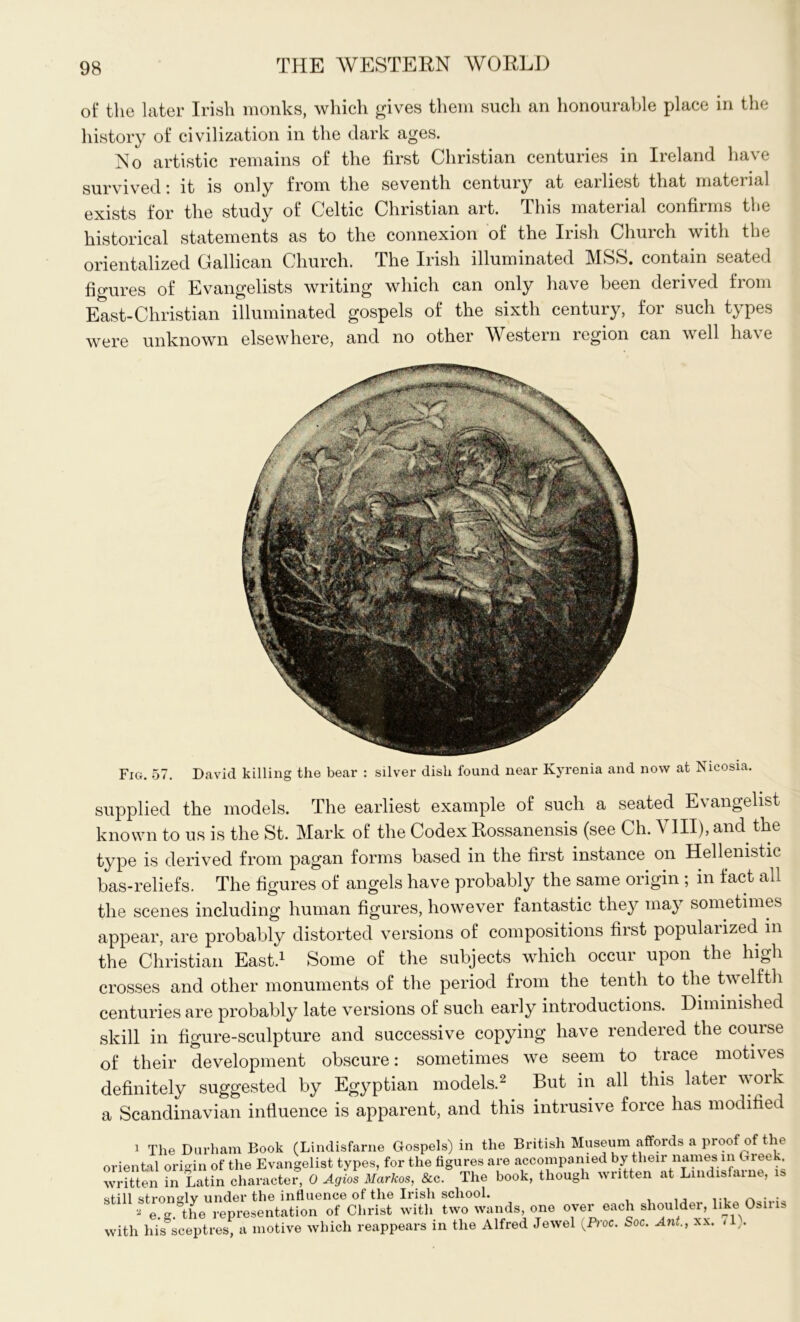 of the later Irish monks, which gives them such an honourable place in the history of civilization in the dark ages. No artistic remains of the first Christian centuries in Ireland have survived: it is only from the seventh century at earliest that material exists for the study of Celtic Christian art. This material confirms the historical statements as to the connexion of the Irish Church with the orientalized Gallican Church. The Irish illuminated MSS. contain seated figures of Evangelists writing which can only have been derived from East-Christian illuminated gospels of the sixth century, for such types were unknown elsewhere, and no other Western region can well have Fig. 57. David killing the bear : silver dish found near Kyrenia and now at Nicosia. supplied the models. The earliest example of such a seated E\ angelist known to us is the St. Mark of the Codex Rossanensis (see Ch. A III), and the type is derived from pagan forms based in the first instance on Hellenistic bas-reliefs. The figures of angels have probably the same origin ; in fact all the scenes including human figures, however fantastic they may sometimes appear, are probably distorted versions of compositions first popularized in the Christian East.1 Some of the subjects which occur upon the high crosses and other monuments of the period from the tenth to the twelfth centuries are probably late versions of such early introductions. Diminished skill in figure-sculpture and successive copying have rendered the course of their development obscure: sometimes we seem to trace motives definitely suggested by Egyptian models.2 But in all this later work a Scandinavian influence is apparent, and this intrusive force has modified 1 The Durham Book (Lindisfarne Gospels) in the British Museum affords a proo o e oriental origin of the Evangelist types, for the figures are accompanied by thmr names in Greek written in Latin character, 0 Agios Markos, 8cc. The book, though written at Lindisfaine, of ill stron^lv under the influence of the Irish school. . a e.g. the representation of Christ with two wands, one over each shoulder, like Osiris with his sceptres, a motive which reappears in the Alfred Jewel {Proc. Soc. Ant., > .