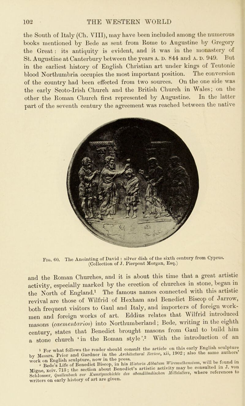 the South of Italy (Ch. VIII), may have been included among the numerous books mentioned by Bede as sent from Rome to Augustine by Gregory the Great : its antiquity is evident, and it was in the monastery of St. Augustine at Canterbury between the years A. D. 844 and A. D. 949. But in the earliest history of English Christian art under kings of Teutonic blood Northumbria occupies the most important position. The conversion of the country had been effected from two sources. On the one side was the early Scoto-Irish Church and the British Church in Wales; on the other the Roman Church first represented by Augustine. In the latter part of the seventh century the agreement was reached between the native Fig. 60. The Anointing of David : silver dish of the sixth century from Cyprus. (Collection of J. Pierpont Morgan, Esq.) and the Roman Churches, and it is about this time that a gieat aitistic activity, especially marked by the erection of churches in stone, began in the North of England.1 The famous names connected with this artistic revival are those of Wilfrid of Hexham and Benedict Biscop of Jarrow, both frequent visitors to Gaul and Italy, and importers of foreign work- men and foreign works of art. Eddius relates that Wilfrid introduced masons (caementarios) into Northumberland; Bede, writing in the eighth century, states that Benedict brought masons from Gaul to build him a stone church ‘ in the Roman style \2 With the introduction of an 1 For what follows the reader should consult the article on this early English scu p uie by Messrs. Prior and Gardner in the Architectural Review, xii, 1902; also the same authois work on English sculpture, now in the press. - , . a Bedels Life of Benedict Biscop, in his Historia Abbatum Wiremuthenszum, will be found in Miene xciv 713; the section about Benedict’s artistic activity may be consulted in J. von Schlosser, Quellenbuch zur Kunstgeschichte des abendlcindischen Mittelalters, ^heie lefeiences to writers on early history of art are given.