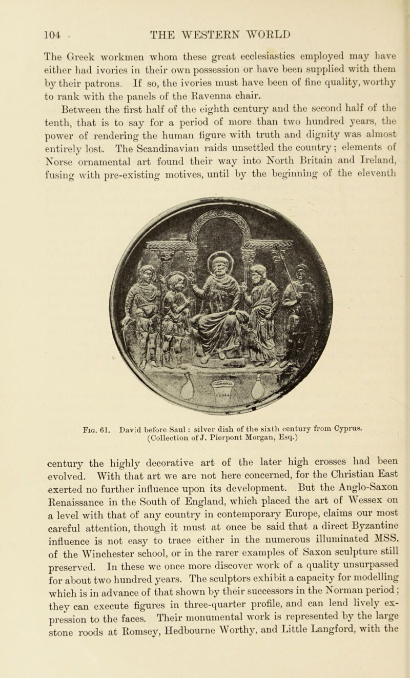 The Greek workmen whom these great ecclesiastics employed may have either had ivories in their own possession or have been supplied with them by their patrons. If so, the ivories must have been of fine quality, worthy to rank with the panels of the Ravenna chair. Between the first half of the eighth century and the second half of the tenth, that is to say for a period of more than two hundred years, the power of rendering the human figure with truth and dignity was almost entirely lost. The Scandinavian raids unsettled the country; elements of Norse ornamental art found their way into North Britain and Ireland, fusing with pre-existing motives, until by the beginning of the eleventh Fig. 61. David before Saul : silver dish of the sixth century from Cyprus. (Collection of J. Pierpont Morgan, Esq.) century the highly decorative art of the later high crosses had been evolved. With that art we are not here concerned, for the Christian East exerted no further influence upon its development. But the Anglo-Saxon Renaissance in the South of England, which placed the art of Wessex on a level with that of any country in contemporary Europe, claims our most careful attention, though it must at once be said that a direct Byzantine influence is not easy to trace either in the numerous illuminated MSS. of the Winchester school, or in the rarer examples of Saxon sculpture still preserved. In these we once more discover work of a quality unsurpassed for about two hundred years. The sculptors exhibit a capacity for modelling which is in advance of that shown by their successors in the Norman period ; they can execute figures in three-quarter profile, and can lend lively ex- pression to the faces. Their monumental work is lepresented by the laige stone roods at Romsey, Hedbourne Worthy, and Little Langford, with the
