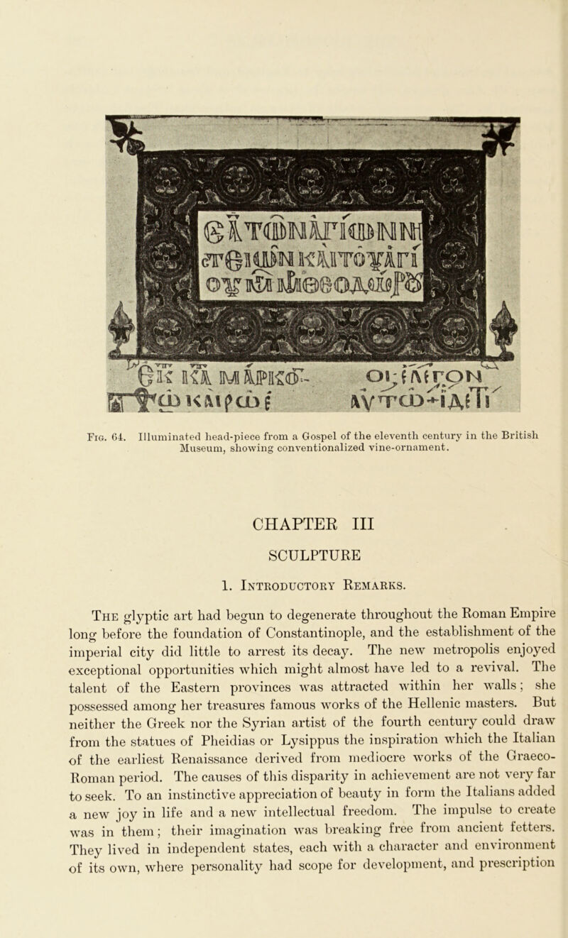 Fig. 64. Illuminated head-piece from a Gospel of the eleventh century in the British Museum, showing conventionalized vine-ornament. CHAPTER III SCULPTURE 1. Introductory Remarks. The glyptic art had begun to degenerate throughout the Roman Empire long before the foundation of Constantinople, and the establishment of the imperial city did little to arrest its decay. The new metropolis enjoyed exceptional opportunities which might almost have led to a revival. The talent of the Eastern provinces was attracted within her walls; she possessed among her treasures famous works of the Hellenic masters. But neither the Greek nor the Syrian artist of the fourth century could draw from the statues of Pheidias or Lysippus the inspiration which the Italian of the earliest Renaissance derived from mediocre works of the Graeco- Roman period. The causes of this disparity in achievement are not very far to seek. To an instinctive appreciation of beauty in form the Italians added a new joy in life and a new intellectual freedom. The impulse to create was in them; their imagination was breaking free from ancient fetters. They lived in independent states, each with a character and environment of its own, where personality had scope for development, and prescription