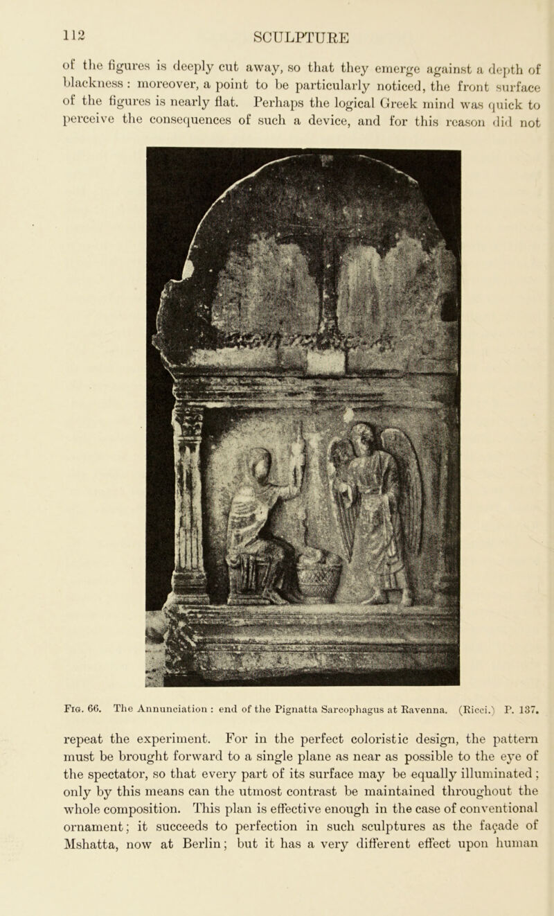 of the figures is deeply cut away, so that they emerge against a depth of blackness: moreover, a point to be particularly noticed, the front surface of the figures is nearly flat. Perhaps the logical Greek mind was quick to perceive the consequences of such a device, and for this reason did not Fig. 66. The Annunciation : end of the Pignatta Sarcophagus at Ravenna. (Ricci.) P. 137. repeat the experiment. For in the perfect coloristic design, the pattern must be brought forward to a single plane as near as possible to the eye of the spectator, so that every part of its surface may be equally illuminated; only by this means can the utmost contrast be maintained throughout the whole composition. This plan is effective enough in the case of conventional ornament; it succeeds to perfection in such sculptures as the facade of Mshatta, now at Berlin; but it has a very different effect upon human
