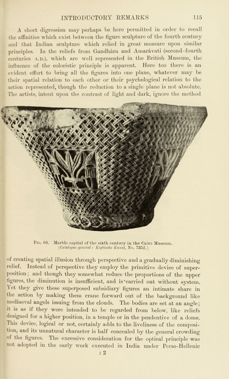 A short digression may perhaps be here permitted in order to recall the affinities which exist between the figure sculpture of the fourth century and that Indian sculpture which relied in great measure upon similar principles. In the reliefs from Gandhara and Amaravati (second-fourth centuries a.d.), which are well represented in the British Museum, the influence of the coloristic principle is apparent. Here too there is an evident effort to bring all the figures into one plane, whatever may be their spatial relation to each other or their psychological relation to the action represented, though the reduction to a single plane is not absolute. The artists, intent upon the contrast of light and dark, ignore the method Fig. 08. Marble capital of the sixth century in the Cairo Museum. (Catalogue general: Koplische Kunst, No. 7352.) of creating spatial illusion through perspective and a gradually diminishing relief. Instead of perspective they employ the primitive device of super- position ; and though they somewhat reduce the proportions of the upper figures, the diminution is insufficient, and is'carried out without system. Tet they give these superposed subsidiary figures an intimate share in the action by making them crane forward out of the background like mediaeval angels issuing from the clouds. The bodies are set at an angle; it is as if they were intended to be regarded from below, like reliefs designed for a higher position, in a temple or in the pendentive of a dome. This device, logical or not, certainly adds to the liveliness of the composi- tion, and its unnatural character is half concealed by the general crowding of the figures. The excessive consideration for the optical principle was not adopted in the early work executed in India under Perso-Hellenic i 2