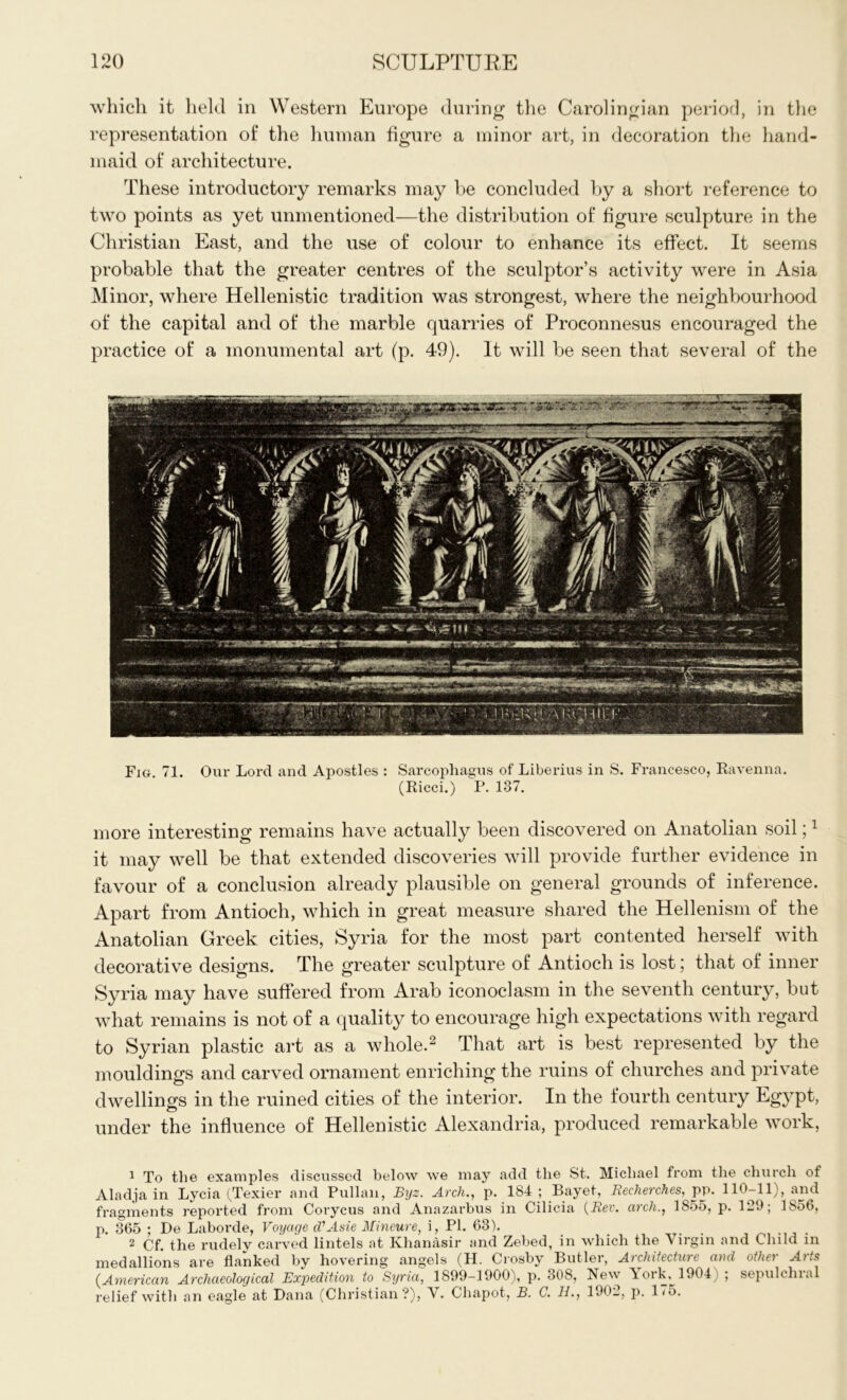 which it held in Western Europe during the Carolingian period, in the representation of the human figure a minor art, in decoration the hand- maid of architecture. These introductory remarks may be concluded by a short reference to two points as yet unmentioned—the distribution of figure sculpture in the Christian East, and the use of colour to enhance its effect. It seems probable that the greater centres of the sculptor’s activity were in Asia Minor, where Hellenistic tradition was strongest, where the neighbourhood of the capital and of the marble quarries of Proconnesus encouraged the practice of a monumental art (p. 49). It will be seen that several of the Fig. 71. Our Lord and Apostles : Sarcophagus of Liberius in S. Francesco, Ravenna. (Ricci.) P. 137. more interesting remains have actually been discovered on Anatolian soil;1 it may well be that extended discoveries will provide further evidence in favour of a conclusion already plausible on general grounds of inference. Apart from Antioch, which in great measure shared the Hellenism of the Anatolian Greek cities, Syria for the most part contented herself with decorative designs. The greater sculpture of Antioch is lost; that of inner Syria may have suffered from Arab iconoclasm in the seventh century, but what remains is not of a quality to encourage high expectations with regard to Syrian plastic art as a whole.2 That art is best represented by the mouldings and carved ornament enriching the ruins of churches and private dwellings in the ruined cities of the interior. In the fourth century Egypt, o under the influence of Hellenistic Alexandria, produced remarkable work, 1 To the examples discussed below we may add the St. Michael from the church of Aladja in Lycia (Texier and Pullan, Byz. Arch., p. 184; Bayet, Recherches,pp. 110-11), and fragments reported from Corycus and Anazarbus in Cilicia {Rev. arch., 1855, p. 129; 1856, p. 365 ; De Laboi’de, Voyage cVAsie Mineure, i, PI. 63). 2 Cf. the rudely carved lintels at Khanasir and Zebed, in which the Virgin and Child in medallions are flanked by hovering angels (H. Crosby Butler, Architecture and other Arts {American Archaeological Expedition to Syria, 1899-1900), p. 308, New 5 ork,^ 1904 ; sepulchral relief with an eagle at Dana (Christian?), Chapot, B. C. 11., 1902, p. 1/5.