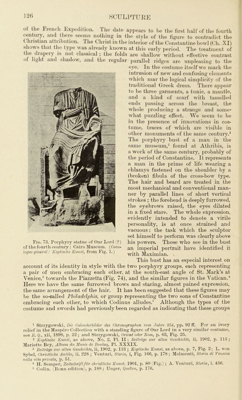 ot the Fiench Expedition. 1 he date appears to be the first half of the fourth (entuiy, and theie seems nothing in the style of the figure to contradict the Christian attribution. The Christ in the interior of the Constantine bowl (Ch. XI) shows that the type was already known at this early period. The treatment of the diapeiy is not classical ; the folds are shallow without effective contrast of light and shadow, and the regular parallel ridges are unpleasing to the eye. In the costume itself we mark the intrusion of new and confusing elements which mar the logical simplicity of the traditional Greek dress. There appear to be three garments, a tunic, a mantle, and a kind of scarf with tasselled ends passing across the breast, the whole producing a strange and some- what puzzling effect. We seem to be in the presence of innovations in cos- tume, traces of which are visible in other monuments of the same century.1 The porphyry bust of a man in the same museum,2 found at Athribis, is a work of the same century, probably of the period of Constantine. It represents a man in the prime of life wearing a chlamys fastened on the shoulder by a (broken) fibula of the cross-bow type. The hair and beard are treated in the most mechanical and conventional man- ner by parallel lines of short vertical strokes ; the forehead is deeply furrowed, the eyebrows raised, the eyes dilated in a fixed stare. The whole expression, evidently intended to denote a virile personality, is at once strained and vacuous: the task which the sculptor set himself to perform was clearly above his powers. Those who see in the bust an imperial portrait have identified it with Maximian. This bust has an especial interest on account of its identity in style with the two porphyry groups, each representing a pair of men embracing each other, at the south-east angle of St. Mark’s at Venice,3 towards the Piazzetta (Fig. 74), and the similar figures in the Vatican.4 Here we have the same furrowed brows and staring, almost pained expression, the same arrangement of the hair. It has been suggested that these figures may be the so-called Philadclphis, or group representing the two sons of Constantine embracing each other, to which Codinus alludes.5 Although the types of the costume and swords had previously been regarded as indicating that these groups Fig. 78. Porphyry statue of Our Lord (?) of the fourth century : Cairo Museum. (Cata- logue general: Koptische Kunst, from Fig. 1.) 1 Strzygowski, Die Calenderbilder des Chronograplien vom Jahre 354, pp. 92 if. For an ivory relief in the Masp6ro Collection with a standing figure of Our Lord in a very similar costume, see R. Q., xii, 1898, p. 22 ; and Strzygowski, Orient oder Rom, p. 63, Fig. 25. 2 Koptische Kunst, as above, No. 2, PI. II; Beitrdge sur alten Geschichte, ii, 1902, p. 113; Mariette Bey, Album du Musee de Boulaq, PI. XXXIX. 3 Beitrdge sur alten Geschichte, ii, 1902, p. 113 ; Koptische Kunst, as above, p. 7, Fig. 2; L. von Sybel, Christliche Antike, ii. 228 ; Venturi, Storia, i, Fig. 166, p. 178 ; Molmenti, Storia di Venezia nella vita privata, p. 51. 4 H. Semper, Zeitschriftfur christliche Kunst, 1901, p. 80 (Fig.) ; A. Venturi, Storia, i. 436. 5 Codin. (Bonn edition), p. 188; Unger, Quellen, p. 176.