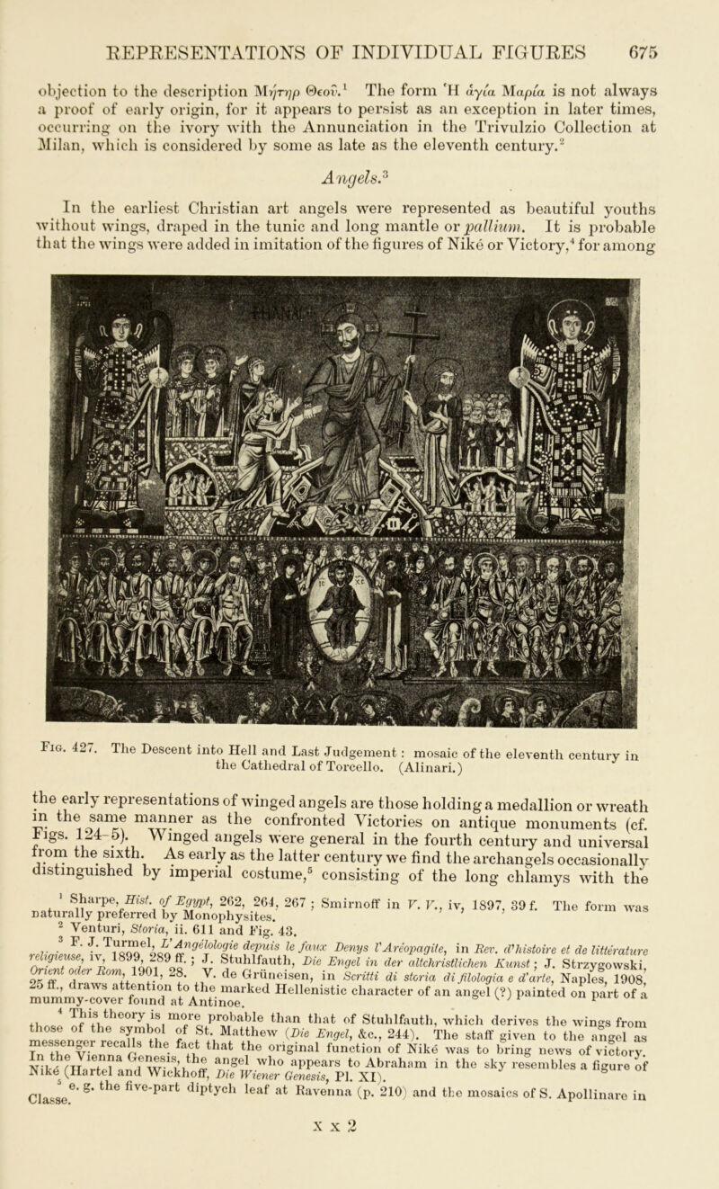objection to the description M>yr^/) ©eo?.1 The form 'H dyia Mapia is not always a proof of early origin, for it appears to persist as an exception in later times, occurring on the ivory with the Annunciation in the Trivulzio Collection at Milan, which is considered by some as late as the eleventh century.2 Angels.3 In the earliest Christian art angels were represented as beautiful youths without wings, draped in the tunic and long mantle or pallium. It is probable that the wings were added in imitation of the figures of Nike or Victory,4 for among Fig. 42 g The Descent into Hell and Last Judgement: mosaic of the eleventh century in the Cathedral of Torcello. (Alinari.) the early representations of winged angels are those holding a medallion or wreath m the same manner as the confronted Victories on antique monuments (cf. rigs. 1^4 5). \A inged angels were general in the fourth century and universal from the sixth. As early as the latter century we find the archangels occasionally distinguished by imperial costume,5 consisting of the long chlamys with the 1 Sharpe, Hist, of Egypt, 262, 264, 267 ; Smirnoff in V. V., iv, 1897, 39 f. The form was naturally preferred by Monophysites. 2 Venturi, Storia, ii. 611 and Fig. 43. reiiaieme depuisle faux Denys VAreopagite, in Rev. (Vhistoire et de litterature OrtTode',r ^ 1901 oft * V 5r •b ’ LzeEnfin der altchristlichen Kunst; J. Strzygowski, ,1 ™ ?•’ 2?’ ,7* de t^i'ondsen, in Scntti di storia di filologia e d'arte, Naples, 1908, 5 ’ attention to the marked Hellenistic character of an angel (?) painted on part of a mummy-cover found at Antinoe. » W e U11 lJ‘ut a IJ.d^ Dicoiy is more probable than that of Stuhlfauth, which derives the wings from those of the symbol of St. Matthew (Die Engel, 4c., 244). The staff given to the angel £ recais the. fa,c^ that the original function of Nike was to bring news of victory. Nit^T71Gfn?a <^e:wS-1Si’uh« angel who aPPears to Abraham in the sky resembles a figure of Nike (Hartel and Wickhoff, Die Wiener Genesis, PI. XI). 8 Classe6’ g* Uie fiye‘Pai t diptych leaf at Ravenna (p. 210) and the mosaics of S. Apollinare in x X 2