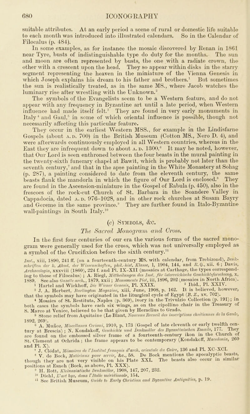 suitable attributes. At an early period a scene of rural or domestic life suitable to each month was introduced into illustrated calendars. So in the Calendar of Filocalus (p. 484). In some examples, as for instance the mosaic discovered by Kenan in 1861 near Tyre, busts of indistinguishable type do duty for the months. The sun and moon are often represented by busts, the one with a radiate crown, tho other with a crescent upon the head. They so appear within disks in the starry segment representing the heaven in the miniature of the Vienna Genesis in which Joseph explains his dream to his father and brothers.1 But sometimes the sun is realistically treated, as in the same MS., where Jacob watches the luminary rise after wrestling with the Unknown.2 The symbols of the Evangelists seem to be a Western feature, and do not appear with any frequency in Byzantine art until a late period, when Western influence had made itself felt.3 They are found in very early monuments in Italy4 and Gaul,5 in some of which oriental influence is possible, though not necessarily affecting this particular feature. The}7 occur in the earliest Western MSS., for example in the Lindisfarne Gospels (about a. d. 700) in the British Museum (Cotton MS., Nero D. 4), and were afterwards continuously employed in all Western countries, whereas in the East they are infrequent down to about a. d. 1800.° It may be noted, however, that Our Lord is seen enthroned between the four beasts in the mural painting in the twenty-sixth funerary chapel at Bawit, which is probably not later than the seventh century,7 and that in the apse painting in the White Monastery at Sohag (p. 287), a painting considered to date from the eleventh century, the same beasts flank the mandorla in which the figure of Our Lord is enclosed/ They are found in the Ascension-miniature in the Gospel of Kabula (p. 450), also in the frescoes of the rock-cut Church of St. Barbara in the Soandere Valley in Cappadocia, dated a. d. 976-1028, and in other rock churches at Susam Bayry and Gereme in the same province.9 They are further found in Italo-Byzantine wall-paintings in South Italy.10 (c) Symbols, &c. The Sacred Monogram and Cross. In the first four centuries of our era the various forms of the sacred mono- gram were generally used for the cross, which was not universally employed as a symbol of the Crucifixion before the sixth century.11 Inst., xiii, 1890, 241 ff. (on a fourteenth-century MS. with calendar, from Trebizond), Denk- schriften der k. Akad. der Wissenschaften, phil.-hist. Klasse, 1, 1904, 144, and 1L Q., xii. 6 ; Da\ is, Archaeologia, xxxviii (1860), 224 f. and PI. IX-XII (mosaics at Carthage, the types correspond- ing to those of Filocalus) ; A. Riegl, Mittheilungen des Inst, fur bsterreichische G eschichtsforschung, x, 1889. See also Gazette arch., 1879, xxii; Monuments Plot, iii, 1896, 202 (mosaics in North Africa). 1 Hartel and Wickhoff, Die Wiener Genesis, PI. XXIX. 2 Ibid., PI. XXIX. both cases the symi S. Marco at Venice, believed to be that given by Heraclius to Grado. 5 Stone relief from Aquitaine (Le Blant, Nouveau Recueil des inscriptions chretiennes de la Gaide, 1892, 269). 6 A. Munoz, Miscellanea Ceriani, 1910, p. 173 (Gospel of late eleventh or early twelfth cen- tury at Brescia) ; N. Kondakoff, Geschichte und Denkmdler des Byzantinischen Emads, 1/ / . The\ are found on the embossed silver frame of a fourteenth-century ikon in the Church of St. Clement at Ochrida ; the frame appears to be contemporary (Kondakcff, Macedonia, 260 and PI. X). 7 J. Cledat, Memoires de Vlnstitut franrais ddarch, orientate du Caire, 136 and 11. XC-XC1. 8 V. de Bock, Materiaux pour servir, &c., 58. De Bock mentions the apocalyptic beasts, though they are not very visible on his Plate XXI. The beasts also occur in similar positions at Esneh (Bock, as above, PI. XXX). 9 II. Rott, Kleinasiatische Denkmdler, 1908, 147, 207, 232. 10 Diehl, L'art byz. dans VItalic meridionale, 154.
