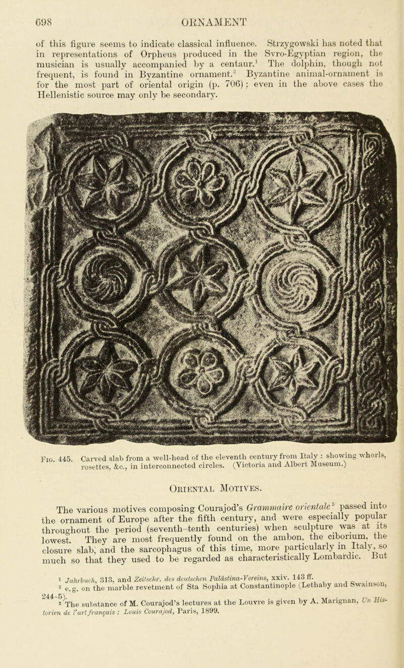 of this figure seems to indicate classical influence. Strzygowski has noted that in representations of Orpheus produced in the Svro-Egyptian region, the musician is usually accompanied by a centaur.1 The dolphin, though not frequent, is found in Byzantine ornament.” Byzantine animal-ornament is for the most part of oriental origin (p. 706); even in the above cases the Hellenistic source may only be secondary. Fig. 445. Carved slab from a well-head of the eleventh century from Italy : showing whorls, rosettes, &c., in interconnected circles. (Victoria and Albert Museum.) Oriental Motives. The various motives composing Courajod’s Graynmairc orientale3 passed into the ornament of Europe after the fifth century, and were especially popular throughout the period (seventh-tenth centuries) when sculpture was at its lowest. They are most frequently found on the ambon, the cibonum, the closure slab, and the sarcophagus of this time, more particularly in Italy, so much so that they used to be regarded as characteristically Lombardic. But 1 Jahrbuch, 313, and Zeitschr. des deuischen Palastina-Vereins, xxiv. 143 ft* . 2 on the marble revetment of Sta Sophia at Constantinople (Letliaby and Swainson, s^The substance of M. Courajod’s lectures at the Louvre is given by A. Marignan, i n His- torien de l*art fran$ais : Louis Courajod, Paris, 1899.