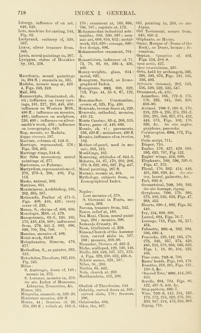 Liturgy, influence of on art, 646, 648. Lots, machine for casting, 144, Fig. 82. Luitprand, embassy of, 538, 587. Luxor, silver treasure from, 565. Lycia, mural paintings in, 267. Lysippus, statue of Herakles by, 181, 216. Macedonia, mural paintings in, 294 If. ; enamels in, 531. Madaba, mosaic map at, 422- 4, Figs. 248, 249. Mail, 684. Manuscripts, illuminated, ch. vii; influence on ivory carv- ings, 181, 227, 230, 448, 450; influence on Western MSS., 486 If. ; influence on mosaics, 493; influence on sculpture, 236, 493 ; influence on silver- smith’s work, 493 ; influence on iconography, 649. Map, mosaic, see Madaba. Mappa circensis, 197. Marcian, column of, 144-5. Marriage, represented, 576; Figs. 358, 402. Marriage rings, 514-6. Mar Saba monastery, mural paintings of, 277. Martorana, see Palermo. Martyrdom, representations of, 270, 273-4, 286, 480, Fig. 113. Masks, animal, 302. Matrices, 631. Maximianus, Archbishop, 185, 203, 355, 357. Melisenda, Psalter of, 471-3, Figs. 409, 416, 428; ivory cover of, 233. Menas, S., shrine of, 606, 608. Menologia, MSS. of, 479. Mesopotamia, 63-5, 130, 165, 170,448,458, 500; influences from, 279, 441-2, 692, 696, 699, 700, 704, 706. Messina, mosaics of, 406. Metal-work, 616 ff. Metaphrastes, Simeon, 479, 677. Methodius, S., as painter, 263, 318. Metochites, Theodore, 162,416, Fig. 245. Milan : S. Ambrogio, doors of, 149 ; mosaic in, 372. S. Lorenzo, mosaics in, 370. See also Index of Museums, Libraries, Treasuries, &c. Mimes, 161. Mingrelia, enamels in, 52S-30. Miniature mosaics, 430 ff. Mistra, 44 ; frescoes of, 20, 254, 293 If. ; reliefs at, 162-3, 170 ; ornament at, 165, 694, 706, 707 ; capitals at, 172. Mohammedan industrial arts: textiles, 589, 590, 597 ; cera- mic art, 609, 610, 612 ; metal- work, 618,620 ; coinage, 630 ; fret design, 696. Mohammedan ornament, 704- 5. Monasticism, influence of, 71, 73, 78, 83, 88, 393-4, 456, 466. Money-weights, glass, 614 ; metal, 621. Monogram, Sacred, see Icono- graphical Index. Monograms, 682, 608, 629, 713, Figs. 44, 55-6, 67, 122, &c. Monomachos. Constantine, crown of, 525, Fig. 430. Monreale, bronze doors at, 220. Monreale, cathedral, mosaics, 410-12. Monte Cassino, 83-4, 266, 315. Morra, game of, 449, 660. Mosaic, ch. vi ; pavements, 336, 420 ff.; miniature, 430 ff. Mosaics, influence of on ivories, 182. Mothei'-of-pearl, used in mo- saic, 358, 415. Mouldings, 165. Mourning, attitudes of, 644-5. Mshatta, 54, 67, 170, 202, 206, 278-9, 692, 694, 697, Fig. 447. Mural painting, 267 ff. Murano, mosaic at, 404. Mythology, subjects from, see Iconographical Index. Naples : Lost mosaics of, 370. S. Giovanni in Fonte, mo- saics, 369. Narona, treasure from, 542. Naxos, relief at, 160. Nea Moni, Chios, mural paint- ings, 294 ; mosaics, 396. Nemanja dynasty, 40. Neon, triclinium of, 259. Nicaea,Church of the Assump- tion, carved slabs in, 167, 169; mosaics, 388-90. Nicander, Theriaca of, 482-3. Niche, scalloped, 129, 130, 146. Niello, 533,549, 567, 571, 573- 4, Figs. 329,330, 332, 436-8. Nilotic scenes, 328, 597. Nilus, St., 258. Nisibis, 65, 442. Nola, church at, 259. Northumbria, 102, 236. Obelisk of Theodosius, 144. Ochrida, carved doors at, 163 ; carved slabs, 170; frescoes, 296. Octateuchs, 464. Odes, the, 467. Oil, painting in, 258, see also Japan. Old Testament, scenes from, 648, 650-2. Oliphants, see Horns. Omar, Mosque of (Dome of the Rock), see Doors, bronze ; Je- rusalem. Oppian, Cynegetica of, 483, Figs. 158, 288-9. Opus sectile, 427. Opus venniculatum, 426. Orbs, held by archangels, 386, 388, 395, 676, Figs. 121, 165, 236, 403. Orfevrerie cloisonnee, 202, 515, 516, 520, 522, 535, 547. Ornament, ch. xiii. Acanthus, 165, 172-3, 175, 176, 235, 341, 346, 350, 688-90. Animal, 706-7, 168-9, 170, 218, 223-4, 235, 274. 281-2, 285, 291, 346, 357, 374. 422, 448, 573, Figs. 103, 170, 326, &c. See also eagles, gryphons, peacocks. Cornucopiae, 694, 172, Fig. 103. Cufic script, 711. Diaper, 710. Eagles, 176, 427, 429, 588, 593, 633, 707, Fig. 122. Eagles’ wings, 414, 699. Elephants, 588, 594, 595-6, Figs. 47, 375. Floral, 170, 382, 414, 448, 451, 689, 699, &c. See also ivy, laurel, palmette, &c. Fret, 695-6. Geometrical, 709, 169, 583. See also lozenge, zigzag. Grvphons, 706. 170, 366, 573, 588, 593, 633, Figs. 47, 368, 452. Heai-ts, 690-1, 692, Figs. 32, 440. Ivy, 154, 690, 691. Laurel, 694, Figs. 76-7. Lozenge, 710, Figs. 32, 217, 454. Palmette, 691-4, 592, 594, 596, 693-4. Peacocks, 138,142, 165, 170, 276, 346, 357, 374, 429, 460, 513, 578, 588, 593, 633, Figs. 1, 18, 90, 104, 122, 456. Pine cone, 705-6, 700. Rams’ heads, Figs. 103, 176. Rosettes, 216, 281, Figs. 121, 130-3, &c. 1 Sacred Tree,’ 699, 414,5S5, 605. Scrolls, 694, 704, Figs. 86. 122, 437-8, 446, &c. ” Step-pattern, 696-7. Vine, 700-5, 142, 154, 165, 170, 172, 214, 220,276, 281. 333, 347, 414, 475,55S, 6S9. Zigzag, 710.