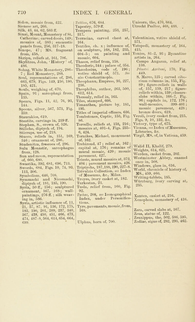 Sidon, mosaic from, 422. Sionese art, 266. Silk, 43, 44, 62, 583 ff. Sinai, Mount, Monastery of St. Catherine; carved doors, 149; mosaics of, 383; encaustic panels from, 25G, 317-18. Sinope, 47; MS. fragment from, 458. Skripu, reliefs at, 161, 70G. Skylitzes, John, ‘ History ? of, 486. Sohag, White Monastery, 286- 7 ; Red Monastery, 288. Soul, representations of, 286, 663, 679, Figs. 149, 150, 180, 185, 421. Souls, weighing of, 670. Spain, 91 ; sarcophagi from, 135. Spears, Figs. 11, 42, 76, 93, 144. Spoons, silver, 567, 573, Fig. 359. Staurakios, 619. Steatite, carvings in, 239 ff. Stephen, S., crown of, 526. Stilicho, diptych of, 194. Stirrups, use of, 218. Stucco, reliefs in, 151, 169, 346 ; ornament of, 286. Studenitza, frescoes of, 296. Sulu Monastir, sarcophagus from, 128. Sun and moon, representation of, 660, 680. Swastika, 392, 681, 696, 713. Swords, 684, Figs. 10, 74, 93, 113, 306. Symbolism, 646, 708. Symmachi and Nicomaclii, diptych of, 181, 185, 190. Syria, 50 ff., 156; sculptured ornament, 167, 168; wall- paintings, 276 ff. ; silk weav- ing in, 586. Syria, artistic influence of, 11, 21, 57, 87, 91, 136, 172, 175, 183, 190, 201, 209, 237, 340, 367, 438, 450, 451, 466, 473, 474, 487-8, 564, 614, 654, 664, 699. Tail ion, 6)76, 684. Tapestry, 579 ff. Tempera painting, 253, 257, 317. Terracina, carved chest at, 164. Textiles, ch. x ; influence of, on sculpture, 168, 182, 235, 604-5; on painting and mosaic, 604. Tliasos, relief from, 158. Theodoric, 344 ; palace of, 354. Theodosius, code of, 196; votive shield of, 571. -See also Constantinople. Theopbanu, Empress, 93, 227, 236. Tlieophilus, author, 263, 500, 612, 614. Thessaly, relief in, 163. Tiles, stamped, 608. Timanthes, picture by, 181, 195. Titles of imperial officers, 636. Tombstones, Coptic, 153, Fig. 86. Torcello, reliefs at, 15S, 216; mosaics at, 401-4, Figs. 235- 6, 424. Tornikes, Michael, monument of, 162. Trebizond, 47 ; relief at, 162 ; capital at, 176; remains of mural mosaic, 420; mosaic pavement, 427. Trieste, mural mosaics at, 372, 404 ; pavement mosaics, 426. Triptychs, 187,1S8, 190, 227-8. Trivulzio Collection, see Index of Museums, &c., Milan. Troyes, ivory casket at, 182. Turkestan, 23. Tusla, relief from, 160, Fig. 92. Tychae, 208, see Iconographical Index, under Personifica- tions. Tyre, pavements, mosaic, from, 168. Ulplms, horn of, 700. Unicorn, the, 470, 664. Utrecht Psalter, 468, 483. Valentinian, votive shield of. 571. Yatopedi, monastery of, 161, 415. Venice, 81-2, 93 ; Byzantine artists in, 264. Campo Angaran, relief at. 159. Pilastri Acritani, 170, Fig. 449. S. Marco, 125 ; carved cibo- rium columns in, 155, Fig. 89 ; figure-reliefs in walls of, 157, 159, 217 ; figure- reliefs within, 159; closure- slabs within, 166-7, Fig. 96; capitals in, 172, 176 ; wall-mosaics, 399-401 ; mosaic pavement, 428 ; bronze doors, 619. Veroli, ivory casket from, 215. Figs. 9, 10, 132, &c. Victory, type of, 675. Vienna, see Index of Museums, Libraries, &c. Virgil, MS. of, in Vatican, 459. Walid II, Khalif, 279. Weights, 614, 621. Werden, casket from, 202. Westminster Abbey, enamel once in, 508. Windows, glass in, 616. World, chronicle of history of, MS., 459, 460. Writing-tablets, 185. Wurzburg, ivory carving at, 235. Xanten, casket at, 216. Xenophon, monastery of, 416. % Zara, carved slabs at, 167. Zeus, statue of, 122. Zeuxippus, the, 502, 586, 595. Zodiac, signs of, 282, 293, 462.