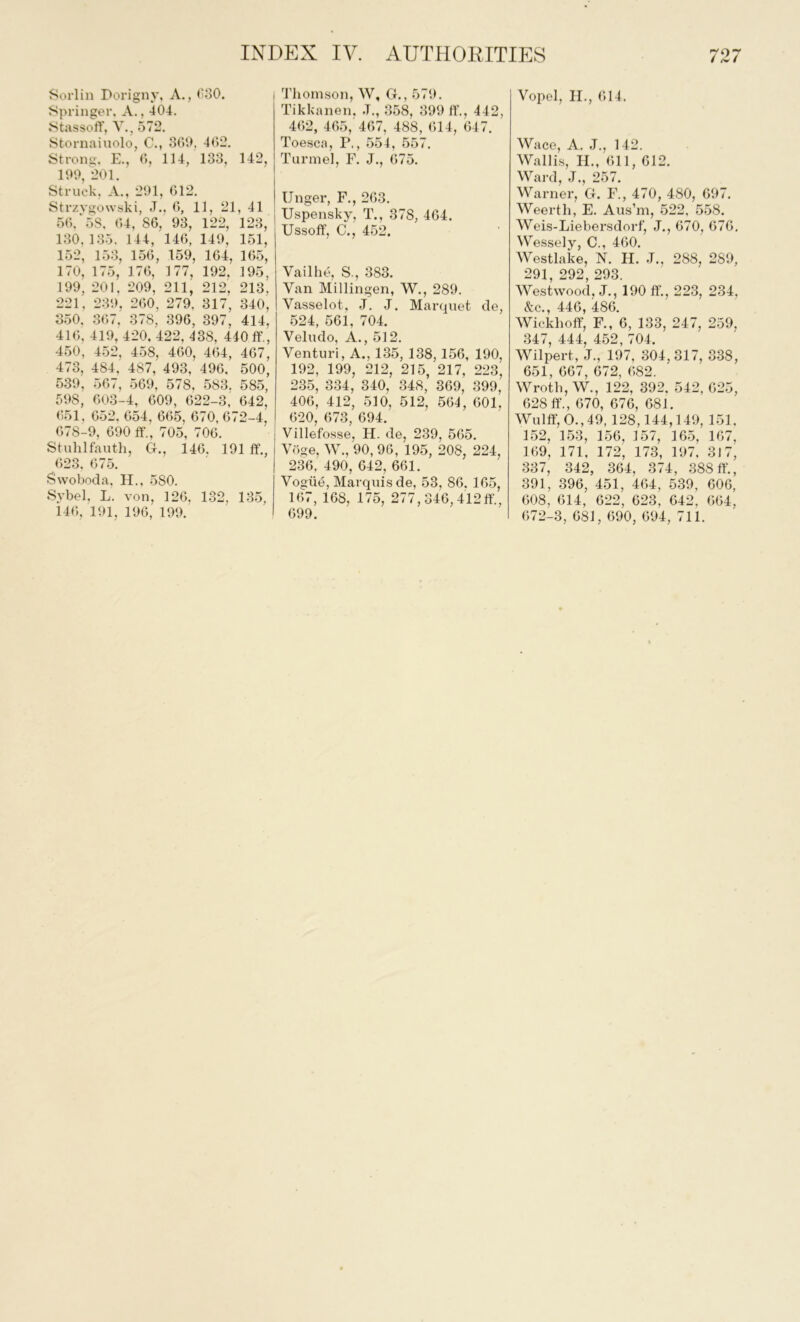 Sorlin Dorigny, A., 030. Springer, A., 404. Stassoff, V., 572. Stornaiuolo, C., 369, 462. Strong, E., 6, 114, 133, 142, 199, 201. Struck, A., 291, 612. Strzygowski, J., 6, 11, 21, 41 56,'58, 64, 86, 93, 122, 123, 130.135. 144, 146, 149, 151, 152, 153, 156, 159, 164, 165, 170, 175, 176, 177, 192, 195, 199, 201, 209, 211, 212, 213, 221, 239, 260, 279, 317, 340, 350. 367, 378, 396, 397, 414, 416, 419, 420, 422,438, 440 ff., 450, 452, 458, 460, 464, 467, 473, 484, 487, 493, 496, 500, 539, 567, 569, 578, 583. 585, 598, 603-4, 609, 622-3, 642, 651, 652, 654, 665, 670, 672-4, 678-9, 690 ff., 705, 706. Stuhlfauth, G., 146, 191 ff., 623. 675. Swoboda. H., 580. Sybel. L. von, 126, 132. 135, 146, 191, 196, 199. Thomson, W, G., 579. Tikkanen. .T., 358, 399 ff., 442, 462, 465,'467, 488, 614, 647. Toesca, P,, 554, 557. Turmel, F. J., 675. Unger, F., 263. Uspensky, T., 378, 464. Ussoff, C., 452. Vailhe, S-, 383. Van Millingen, W., 289. Vasselot. J. J. Marquet de, 524, 561, 704. Veludo, A., 512. Venturi, A., 135, 138,156, 190, 192, 199, 212, 215, 217, 223, 235, 334, 340, 348, 369, 399, 406, 412, 510, 512, 564, 601. 620, 673, 694. Villefosse, H. de, 239, 565. Voge, W., 90, 96, 195, 208, 224, 236, 490, 642, 661. Vogue, Marquis de, 53, 86. 165, 167, 168, 175, 277, 346,412ff., 699. Vopel, H., 614. Wace, A. J., 142. Wallis, H„ 611, 612. Ward, J., 257. Warner, G. F., 470, 480, 697. Weerth, E. Aus’m, 522, 558. Weis-Liebersdorf, J., 670, 676, Wessely, C., 460. Westlake, N. H. J., 288, 289, 291, 292, 293. Westwood, J., 190 ff., 223, 234, &c., 446, 486. Wickhoff, F., 6, 133, 247, 259, 347, 444, 452, 704. Wilpert, J., 197, 304,317, 338, 651, 667, 672, 682. Wroth, W., 122, 392. 542, 625, 628 ff., 670, 676, 681. Wulff, O., 49,128,144,149, 151, 152, 153, 156, 157, 165, 167. 169, 171, 172, 173, 197, 317, 337, 342, 364, 374, 388 ff., 391, 396, 451, 464, 539, 606, 608, 614, 622, 623, 642, 664, 672-3, 681, 690, 694, 711.