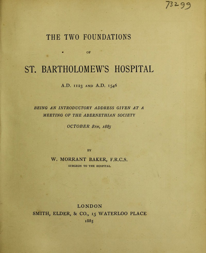 • OF ST. BARTHOLOMEW’S HOSPITAL A.D. 1123 and A.D. 1546 BEING AN INTRODUCTORY ADDRESS GIVEN AT A MEETING OF THE ABERNETHIAN SOCIETY OCTOBER 8th, 1883 BY W. MORRANT BAKER, F.R.C.S. SURGEON TO THE HOSPITAL LONDON SMITH, ELDER, & CO., 15 WATERLOO PLACE 1885