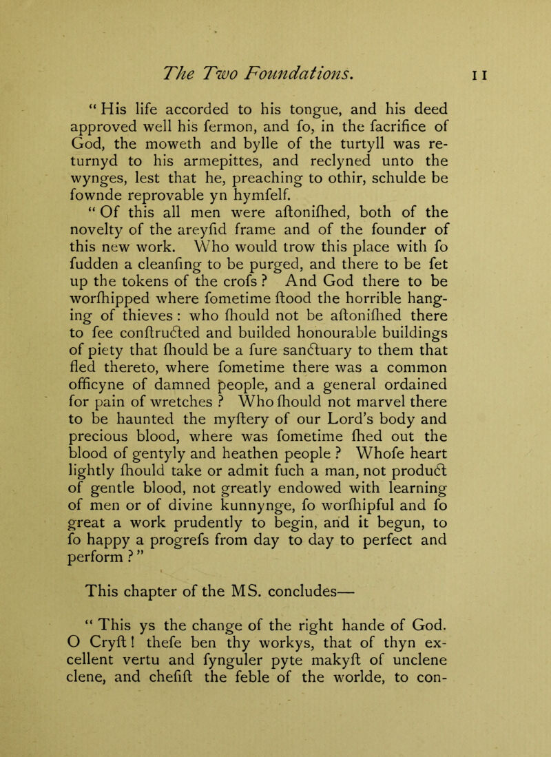 “ His life accorded to his tongue, and his deed approved well his fermon, and fo, in the facrifice of God, the moweth and bylle of the turtyll was re- turnyd to his armepittes, and reclyned unto the wynges, lest that he, preaching to othir, schulde be fownde reprovable yn hymfelf. “ Of this all men were aftonifhed, both of the novelty of the areyfid frame and of the founder of this new work. Who would trow this place with fo fudden a cleanfing to be purged, and there to be fet up the tokens of the crofs ? And God there to be worfhipped where fometime flood the horrible hang- ing of thieves : who fhould not be aftonifhed there to fee conftrudled and builded honourable buildings of piety that fhould be a fure sandluary to them that fled thereto, where fometime there was a common officyne of damned people, and a general ordained for pain of wretches ? Who fhould not marvel there to be haunted the myftery of our Lord’s body and precious blood, where was fometime fhed out the blood of gentyly and heathen people ? Whofe heart lightly fhould take or admit fuch a man, not produdl of gentle blood, not greatly endowed with learning of men or of divine kunnynge, fo worfhipful and fo great a work prudently to begin, and it begun, to fo happy a progrefs from day to day to perfect and perform ? ” This chapter of the MS. concludes— “ This ys the change of the right hande of God. O Cryft! thefe ben thy workys, that of thyn ex- cellent vertu and fynguler pyte makyft of unclene clene, and chefift the feble of the worlde, to con-