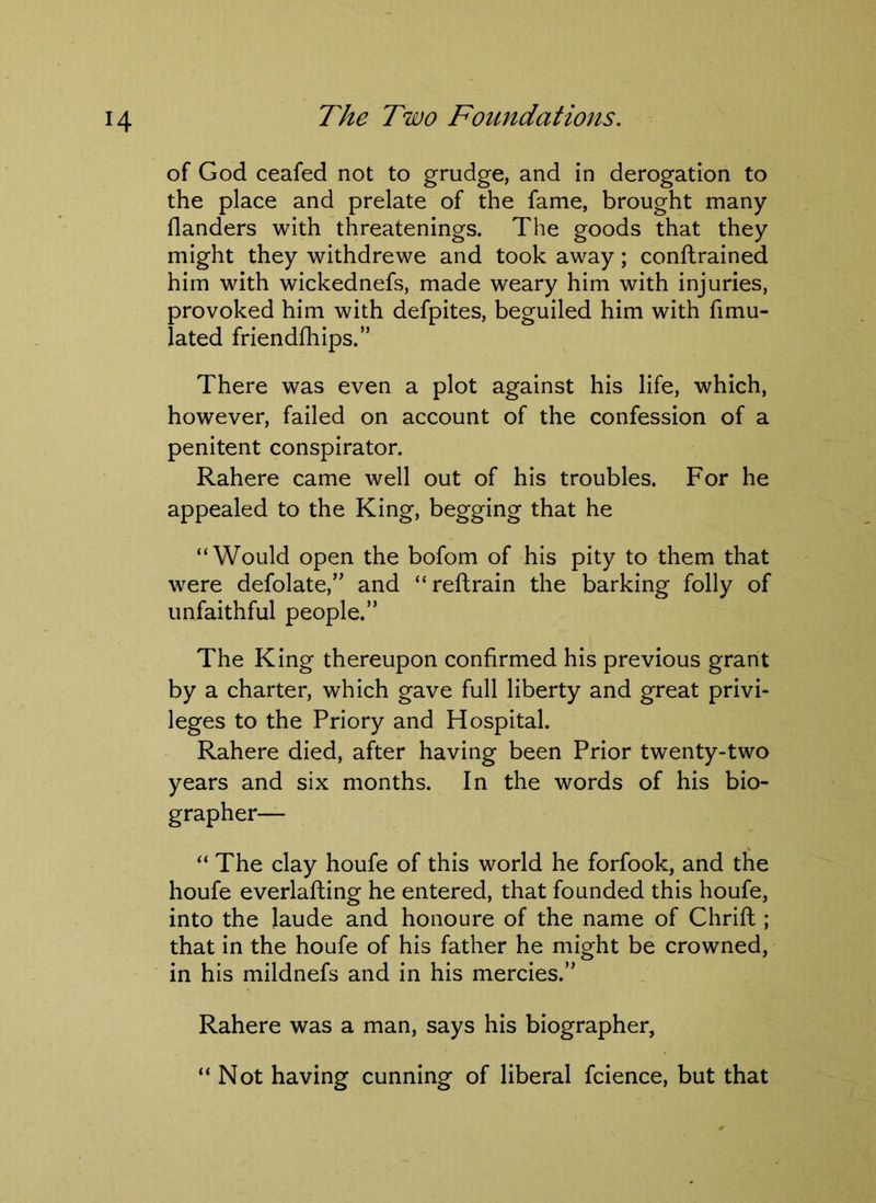 of God ceafed not to grudge, and in derogation to the place and prelate of the fame, brought many flanders with threatenings. The goods that they might they withdrewe and took away; conftrained him with wickednefs, made weary him with injuries, provoked him with defpites, beguiled him with fimu- lated friendfhips.” There was even a plot against his life, which, however, failed on account of the confession of a penitent conspirator. Rahere came well out of his troubles. For he appealed to the King, begging that he “Would open the bofom of his pity to them that were defolate,” and “reftrain the barking folly of unfaithful people.” The King thereupon confirmed his previous grant by a charter, which gave full liberty and great privi- leges to the Priory and Hospital. Rahere died, after having been Prior twenty-two years and six months. In the words of his bio- grapher— “ The clay houfe of this world he forfook, and the houfe everlafting he entered, that founded this houfe, into the laude and honoure of the name of Chrift; that in the houfe of his father he might be crowned, in his mildnefs and in his mercies.” Rahere was a man, says his biographer, “ Not having cunning of liberal fcience, but that