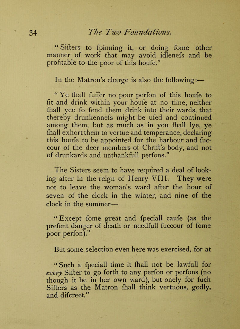 “ Sifters to fpinning it, or doing fome other manner of work that may avoid idlenefs and be profitable to the poor of this houfe.” In the Matron’s charge is also the following:— “ Ye fhall fuffer no poor perfon of this houfe to fit and drink within your houfe at no time, neither fhall yee fo fend them drink into their wards, that thereby drunkennefs might be ufed and continued among them, but as much as in you fhall lye, ye fhall exhort them to vertue and temperance, declaring this houfe to be appointed for the harbour and fuc- cour of the deer members of Chrift’s body, and not of drunkards and unthankfull perfons.” The Sisters seem to have required a deal of look- ing after in the reign of Henry VIII. They were not to leave the woman’s ward after the hour of seven of the clock in the winter, and nine of the clock in the summer— “ Except fome great and fpeciall caufe (as the prefent danger of death or needfull fuccour of fome poor perfon).” But some selection even here was exercised, for at “Such a fpeciall time it fhall not be lawfull for every Sifter to go forth to any perfon or perfons (no though it be in her own ward), but onely for fuch Sifters as the Matron fhall think vertuous, godly, and difcreet.”