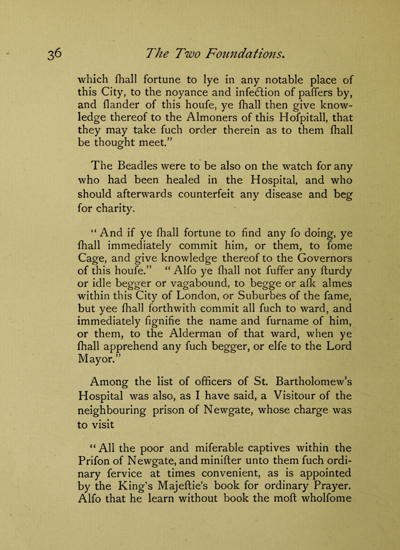 which fhall fortune to lye in any notable place of this City, to the noyance and infedlion of paffers by, and flander of this houfe, ye fhall then give know- ledge thereof to the Almoners of this Hofpitall, that they may take fuch order therein as to them fhall be thought meet.” The Beadles were to be also on the watch for any who had been healed in the Hospital, and who should afterwards counterfeit any disease and beg for charity. “ And if ye fhall fortune to find any fo doing, ye fhall immediately commit him, or them, to fome Cage, and give knowledge thereof to the Governors of this houfe.” “ Alfo ye fhall not fuffer any fturdy or idle begger or vagabound, to begge or afk almes within this City of London, or Suburbes of the fame, but yee fhall forthwith commit all fuch to ward, and immediately fignifie the name and furname of him, or them, to the Alderman of that ward, when ye fhall apprehend any fuch begger, or elfe to the Lord Mayor.” Among the list of officers of St. Bartholomew’s Hospital was also, as I have said, a Visitour of the neighbouring prison of Newgate, whose charge was to visit “ All the poor and miferable captives within the Prifon of Newgate, and minifter unto them fuch ordi- nary fervice at times convenient, as is appointed by the King’s Majeftie’s book for ordinary Prayer. Alfo that he learn without book the moft wholfome
