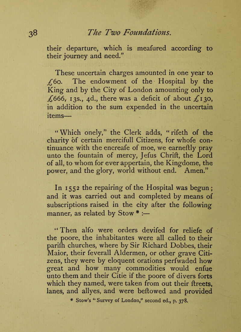 their departure, which is meafured according to their journey and need.” These uncertain charges amounted in one year to ^60. The endowment of the Hospital by the King and by the City of London amounting only to £666, 13s., 4d., there was a deficit of about ^130, in addition to the sum expended in the uncertain items— “ Which onely,” the Clerk adds, “ rifeth of the charity of certain mercifull Citizens, for whofe con- tinuance with the encreafe of moe, we earneftly pray unto the fountain of mercy, Jefus Chrift, the Lord of all, to whom for ever appertain, the Kingdome, the power, and the glory, world without end. Amen.” In 1552 the repairing of the Hospital was begun ; and it was carried out and completed by means of subscriptions raised in the city after the following manner, as related by Stow * :— “Then alfo were orders devifed for reliefe of the poore, the inhabitantes were all called to their parilh churches, where by Sir Richard Dobbes, their Maior, their feverall Aldermen, or other grave Citi- zens, they were by eloquent orations perfwaded how great and how many commodities would enfue unto them and their Citie if the poore of divers forts which they named, were taken from out their ftreets, lanes, and allyes, and were bellowed and provided * Stow’s “ Survey of London,” second ed., p. 378.