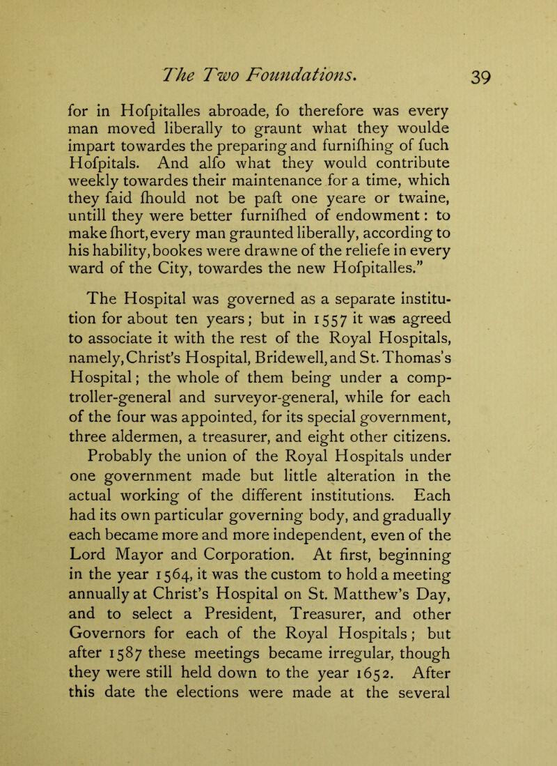 for in Hofpitalles abroade, fo therefore was every man moved liberally to graunt what they woulde impart towardes the preparing and furnifhing of fuch Hofpitals. And alfo what they would contribute weekly towardes their maintenance for a time, which they faid fhould not be paft one yeare or twaine, untill they were better furnifhed of endowment: to make fhort,every man graunted liberally, according to his liability, bookes were drawne of the reliefe in every ward of the City, towardes the new Hofpitalles.” The Hospital was governed as a separate institu- tion for about ten years; but in 1557 it was agreed to associate it with the rest of the Royal Hospitals, namely, Christ's Hospital, Bridewell, and St. Thomas’s Hospital; the whole of them being under a comp- troller-general and surveyor-general, while for each of the four was appointed, for its special government, three aldermen, a treasurer, and eight other citizens. Probably the union of the Royal Hospitals under one government made but little alteration in the actual working of the different institutions. Each had its own particular governing body, and gradually each became more and more independent, even of the Lord Mayor and Corporation. At first, beginning in the year 1564, it was the custom to hold a meeting annually at Christ’s Hospital on St. Matthew’s Day, and to select a President, Treasurer, and other Governors for each of the Royal Hospitals; but after 1587 these meetings became irregular, though they were still held down to the year 1652. After this date the elections were made at the several