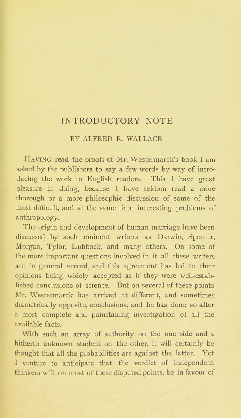 INTRODUCTORY NOTE BY ALFRED R. WALLACE Having read the proofs of Mr. Westermarck’s book I am asked by the publishers to say a few words by way of intro- ducing the work to English readers. This I have great pleasure in doing, because I have seldom read a more thorough or a more philosophic discussion of some of the most difficult, and at the same time interesting problems of anthropology. The origin and development of human marriage have been discussed by such eminent writers as Darwin, Spencer, Morgan, Tylor, Lubbock, and many others. On some of the more important questions involved in it all these writers are in general accord, and this agreement has led to their opinions being widely accepted as if they were well-estab- lished conclusions of science. But on several of these points Mr. Westermarck has arrived at different, and sometimes diametrically opposite, conclusions, and he has done so after a most complete and painstaking investigation of all the available facts. With such an array of authority on the one side and a hitherto unknown student on the other, it will certainly be thought that all the probabilities are against the latter. Yet I venture to anticipate that the verdict of independent thinkers will, on most of these disputed points, be in favour of