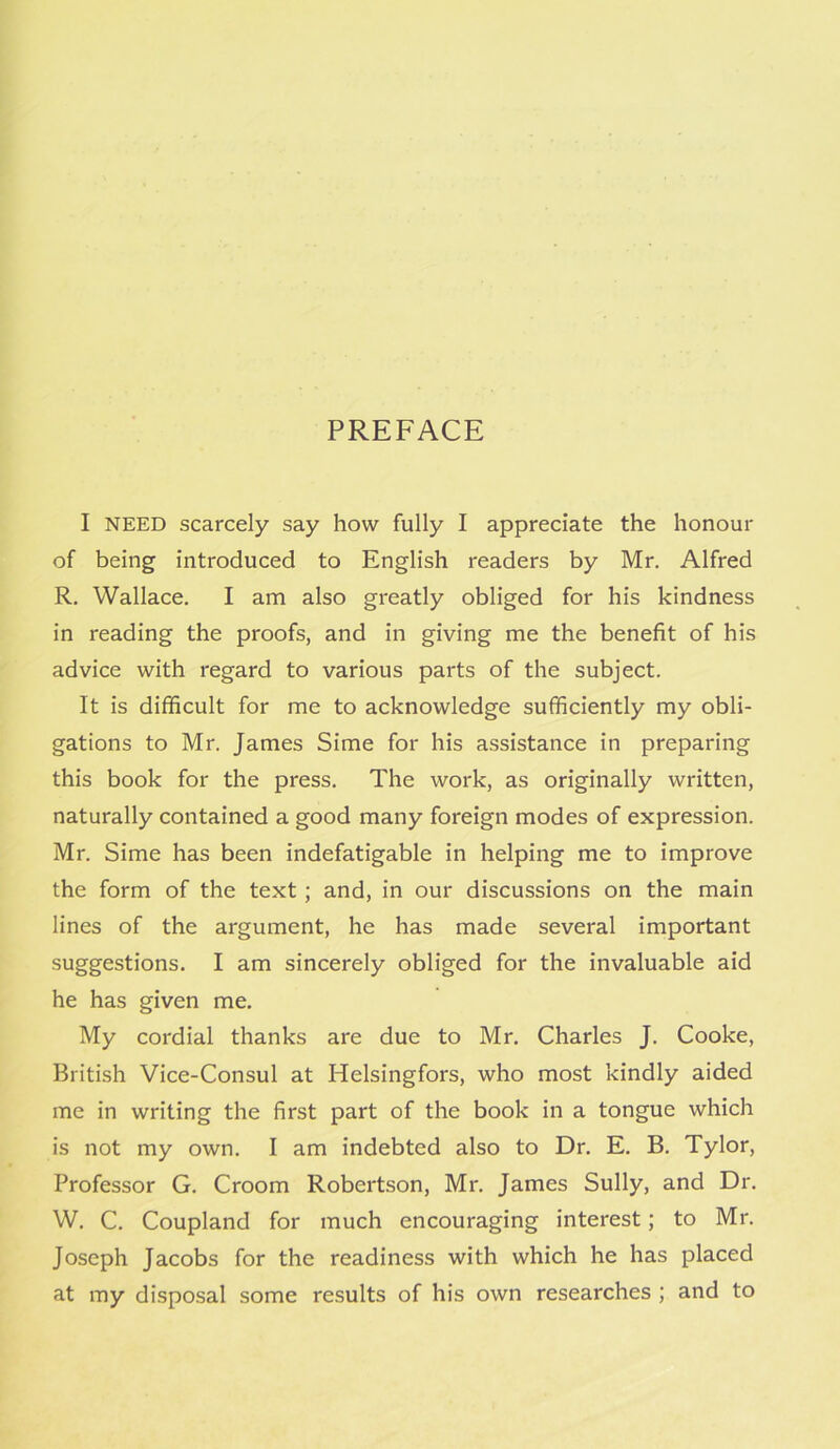 PREFACE I NEED scarcely say how fully I appreciate the honour of being introduced to English readers by Mr. Alfred R. Wallace. I am also greatly obliged for his kindness in reading the proofs, and in giving me the benefit of his advice with regard to various parts of the subject. It is difficult for me to acknowledge sufficiently my obli- gations to Mr. James Sime for his assistance in preparing this book for the press. The work, as originally written, naturally contained a good many foreign modes of expression. Mr. Sime has been indefatigable in helping me to improve the form of the text; and, in our discussions on the main lines of the argument, he has made several important suggestions. I am sincerely obliged for the invaluable aid he has given me. My cordial thanks are due to Mr. Charles J. Cooke, British Vice-Consul at Helsingfors, who most kindly aided me in writing the first part of the book in a tongue which is not my own. I am indebted also to Dr. E. B. Tylor, Professor G. Croom Robertson, Mr. James Sully, and Dr. W. C. Coupland for much encouraging interest; to Mr. Joseph Jacobs for the readiness with which he has placed at my disposal some results of his own researches ; and to