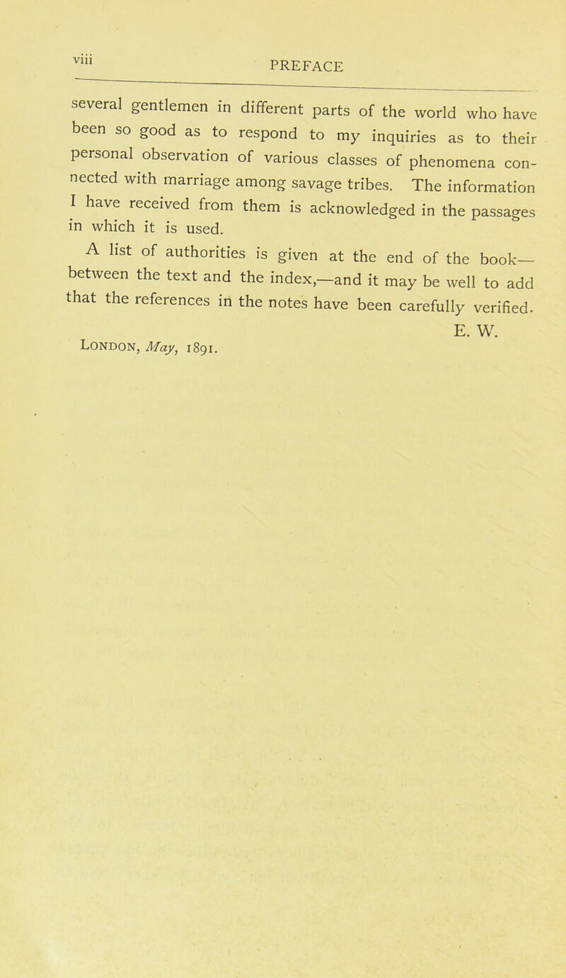several gentlemen in different parts of the world who have been so good as to respond to my inquiries as to their personal observation of various classes of phenomena con- nected with marriage among savage tribes. The information I have received from them is acknowledged in the passages in which it is used. A list of authorities is given at the end of the book— between the text and the index,—and it may be well to add that the references in the notes have been carefully verified. E. W. London, May, 1891.