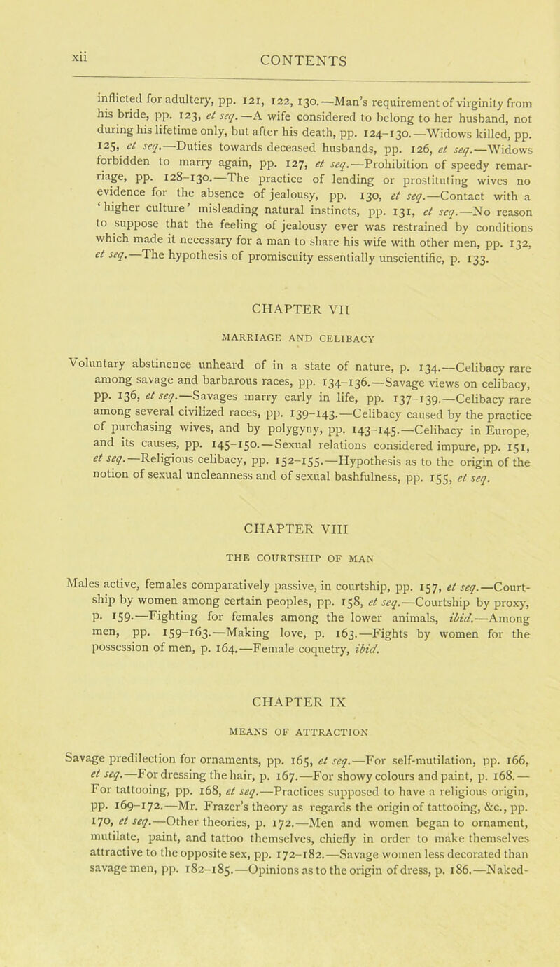 inflicted for adultery, pp. 121, 122, 130.—Man’s requirement of virginity from his bride, pp. 123, et seq.—A wife considered to belong to her husband, not during his lifetime only, but after his death, pp. 124-130.—Widows killed, pp. 125, et seq.—Duties towards deceased husbands, pp. 126, et seq.—Widows forbidden to marry again, pp. 127, et Prohibition of speedy remar- pp. 128-130.—The practice of lending or prostituting wives no evidence for the absence of jealousy, pp. 130, et seq.—Contact with a ‘higher culture’ misleading natural instincts, pp. 131, et seq.—No reason to suppose that the feeling of jealousy ever was restrained by conditions which made it necessary for a man to share his wife with other men, pp. 132, et seq. The hypothesis of promiscuity essentially unscientific, p. 133. CHAPTER VII MARRIAGE AND CELIBACY Voluntary abstinence unheard of in a state of nature, p. 134.—Celibacy rare among savage and barbarous races, pp. 134—136.—Savage views on celibacy, pp. 136, Savages marry early in life, pp. 137-139.—Celibacy rare among several civilized races, pp. 139-143.—Celibacy caused by the practice of purchasing wives, and by polygyny, pp. 143-145.—Celibacy in Europe, and its causes, pp. 145-150.—Sexual relations considered impure, pp. 151, et J^y.—Religious celibacy, pp. 152-155.—Hypothesis as to the origin of the notion of sexual uncleanness and of sexual bashfulness, pp. 155, et seq. CHAPTER VIII THE COURTSHIP OF MAN Males active, females comparatively passive, in courtship, pp. 157, et seq.—Court- ship by women among certain peoples, pp. 158, et seq.—Courtship by proxy, P- 159-—Fighting for females among the lower animals, ibid.—Among men, pp. I59~i63.—Making love, p. 163.—Fights by women for the possession of men, p. 164.—Female coquetry, ibid. CHAPTER IX MEANS OF ATTRACTION Savage predilection for ornaments, pp. 165, et seq.—For self-mutilation, pp. 166, et seq.—Fordressing the hair, p. 167.—For showy colours and paint, p. 168.— For tattooing, pp. 168, et seq.—Practices supposed to have a religious origin, pp. 169-172.—Mr. Frazer’s theory as regards the origin of tattooing, &c., pp. 170, et seq.—Other theories, p. 172.—Men and women began to ornament, mutilate, paint, and tattoo themselves, chiefly in order to make themselves attractive to the opposite sex, pp. 172-182.—Savage women less decorated than savage men, pp. 182-185.—Opinions as to the origin of dress, p. 186.—Naked-