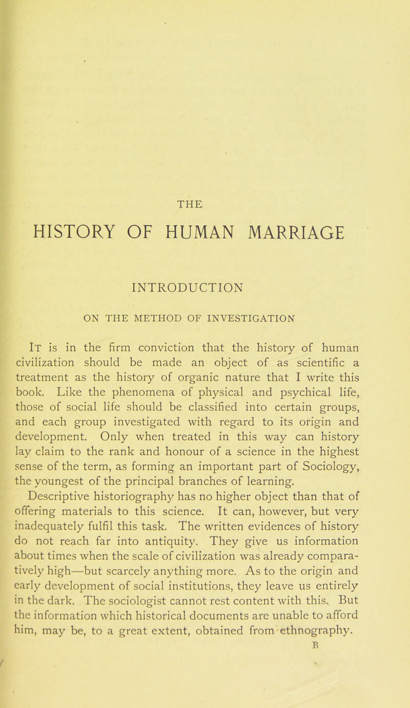 HISTORY OF HUMAN MARRIAGE INTRODUCTION ON THE METHOD OF INVESTIGATION It is in the firm conviction that the history of human civilization should be made an object of as scientific a treatment as the history of organic nature that I write this book. Like the phenomena of physical and psychical life, those of social life should be classified into certain groups, and each group investigated with regard to its origin and development. Only when treated in this way can history lay claim to the rank and honour of a science in the highest sense of the term, as forming an important part of Sociology, the youngest of the principal branches of learning. Descriptive historiography has no higher object than that of offering materials to this science. It can, however, but very inadequately fulfil this task. The written evidences of history do not reach far into antiquity. They give us information about times when the scale of civilization was already compara- tively high—but scarcely anything more. As to the origin and early development of social in.stitutions, they leave us entirely in the dark. The sociologist cannot rest content with this. But the information which historical documents are unable to afford him, may be, to a great extent, obtained from ethnography.