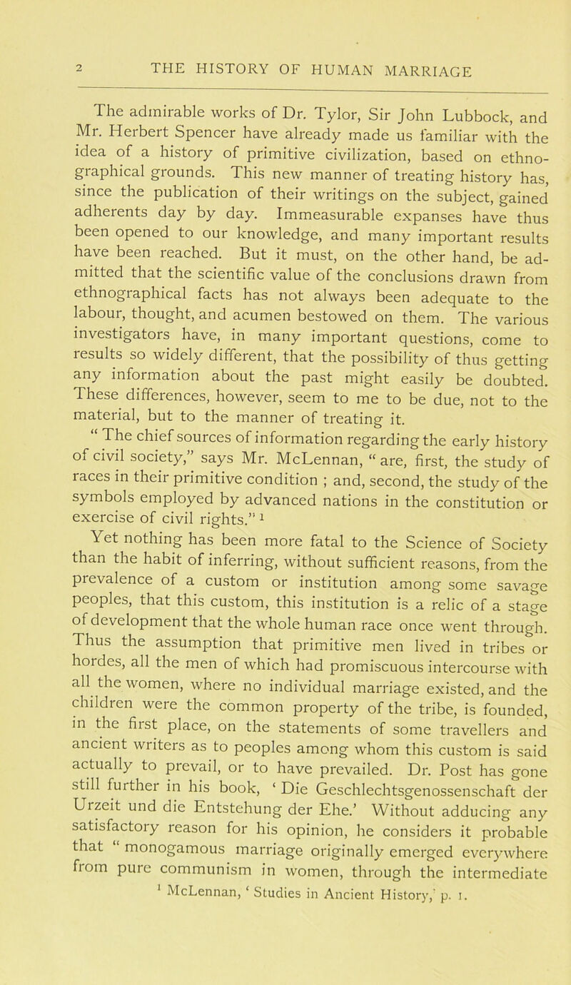 The admirable works of Dr. Tylor, Sir John Lubbock, and Mr. Herbert Spencer have already made us familiar with the idea of a history of primitive civilization, based on ethno- graphical grounds. This new manner of treating history has, since the publication of their writings on the subject, gained adherents day by day. Immeasurable expanses have thus been opened to our knowledge, and many important results have been reached. But it must, on the other hand, be ad- mitted that the scientific value of the conclusions drawn from ethnographical facts has not always been adequate to the labour, thought, and acumen bestowed on them. The various investigators have, in many important questions, come to results so widely different, that the possibility of thus getting any information about the past might easily be doubted. These differences, however, seem to me to be due, not to the material, but to the manner of treating it. The chief sources of information regarding the early history of civh society,” says Mr. McLennan, “are, first, the study of races in their primitive condition ; and, second, the study of the symbols employed by advanced nations in the constitution or exercise of civil rights.” ^ Yet nothing has been more fatal to the Science of Society than the habit of inferring, without sufficient reasons, from the prevalence of a custom or institution among some savage peoples, that this custom, this institution is a relic of a stage of development that the whole human race once went through. Thus the assumption that primitive men lived in tribes or hordes, all the men of which had promiscuous intercourse with all the women, where no individual marriage existed, and the children were the common property of the tribe, is founded, in the first place, on the statements of some travellers and ancient writers as to peoples among whom this custom is said actually to prevail, or to have prevailed. Dr. Post has gone still further in his book, ‘ Die Geschlechtsgenossenschaft der Urzeit und die Entstehung der Ehe.’ Without adducing any satisfactory reason for his opinion, he considers it probable that monogamous marriage originally emerged everywhere fiom pure communism in women, through the intermediate * McLennan, ‘ Studies in Ancient History,’ p. i.