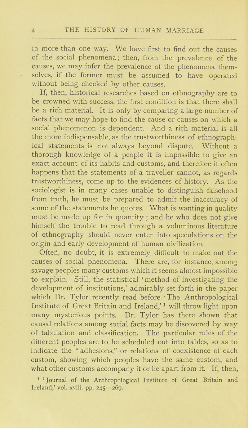 in more than one way. We have first to find out the causes of the social phenomena; then, from the prevalence of the causes, we may infer the prevalence of the phenomena them- selves, if the former must be assumed to have operated without being checked by other causes. If, then, historical researches based on ethnography are to be crowned with success, the first condition is that there shall be a rich material. It is only by comparing a large number of facts that we may hope to find the cause or causes on which a social phenomenon is dependent. And a rich material is all the more indispensable, as the trustworthiness of ethnograph- ical statements is not always beyond dispute. Without a thorough knowledge of a people it is impossible to give an exact account of its habits and customs, and therefore it often happens that the statements of a traveller cannot, as regards trustworthiness, come up to the evidences of history. As the sociologist is in many cases unable to distinguish falsehood from truth, he must be prepared to admit the inaccuracy of some of the statements he quotes. What is wanting in quality must be made up for in quantity ; and he who does not give himself the trouble to read through a voluminous literature of ethnography should never enter into speculations on the origin and early development of human civilization. Often, no doubt, it is extremely difficult to make out the causes of social phenomena. There are, for instance, among savage peoples many customs which it seems almost impossible to explain. Still, the statistical ‘ method of investigating the development of institutions,’ admirably set forth in the paper which Dr. Tylor recently read before ‘ The Anthropological Institute of Great Britain and Ireland,’^ will throw light upon many mysterious points. Dr. Tylor has there shown that causal relations among social facts may be discovered by way of tabulation and classification. The particular rules of the different peoples are to be scheduled out into tables, so as to indicate the “ adhesions,” or relations of coexistence of each custom, showing which peoples have the same custom, and what other customs accompany it or lie apart from it. If, then, ^ ‘Journal of the Anthropological Institute of Great Britain and Ireland,’ vol. xviii. pp. 245—269.