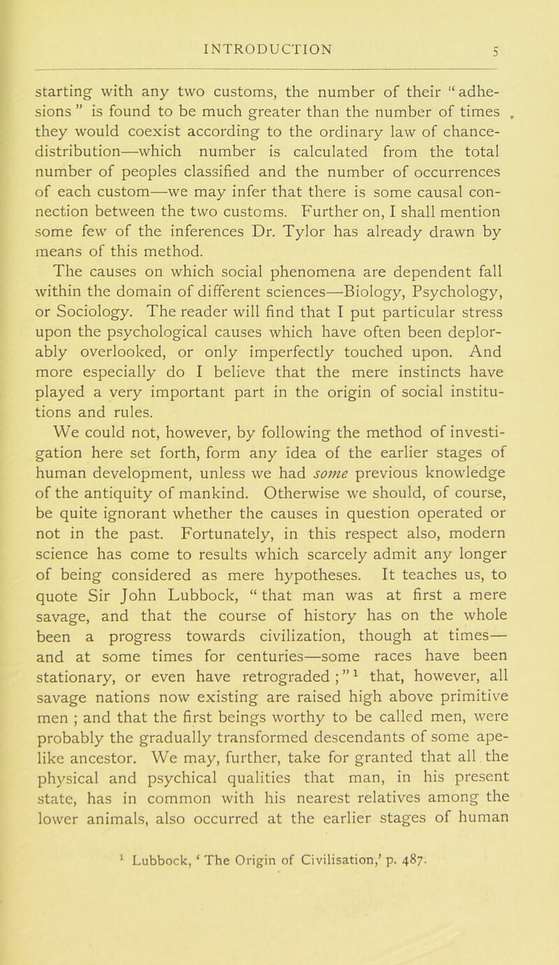 starting with any two customs, the number of their “ adhe- sions ” is found to be much greater than the number of times , they would coexist according to the ordinary law of chance- distribution—which number is calculated from the total number of peoples classified and the number of occurrences of each custom—we may infer that there is some causal con- nection between the two customs. Further on, I shall mention some few of the inferences Dr. Tylor has already drawn by means of this method. The causes on which social phenomena are dependent fall within the domain of different sciences—Biology, Psychology, or Sociology. The reader will find that I put particular stress upon the psychological causes which have often been deplor- ably overlooked, or only imperfectly touched upon. And more especially do I believe that the mere instincts have played a very important part in the origin of social institu- tions and rules. We could not, however, by following the method of investi- gation here set forth, form any idea of the earlier stages of human development, unless we had some previous knowledge of the antiquity of mankind. Otherwise we should, of course, be quite ignorant whether the causes in question operated or not in the past. Fortunately, in this respect also, modern science has come to results which scarcely admit any longer of being considered as mere hypotheses. It teaches us, to quote Sir John Lubbock, “ that man was at first a mere savage, and that the course of history has on the whole been a progress towards civilization, though at times— and at some times for centuries—some races have been stationary, or even have retrograded ; ” ^ that, however, all savage nations now existing are raised high above primitive men ; and that the first beings worthy to be called men, were probably the gradually transformed descendants of some ape- like ancestor. We may, further, take for granted that all the physical and psychical qualities that man, in his present state, has in common with his nearest relatives among the lower animals, also occurred at the earlier stages of human * Lubbock, ‘ The Origin of Civilisation,’ p. 487.