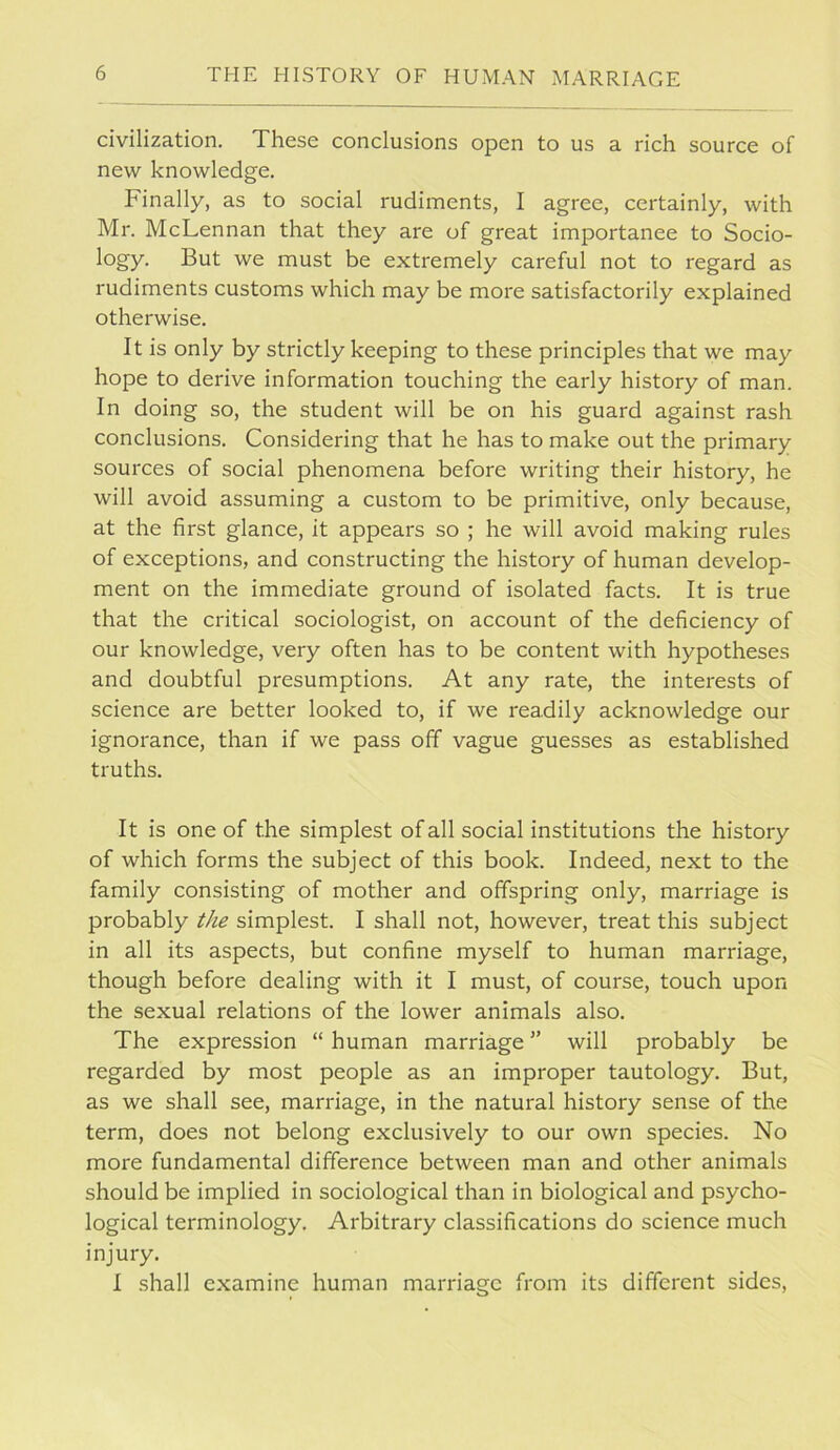 civilization. These conclusions open to us a rich source of new knowledge. Finally, as to social rudiments, I agree, certainly, with Mr. McLennan that they are of great importanee to Socio- logy. But we must be extremely careful not to regard as rudiments customs which may be more satisfactorily explained otherwise. It is only by strictly keeping to these principles that we may hope to derive information touching the early history of man. In doing so, the student will be on his guard against rash conclusions. Considering that he has to make out the primary sources of social phenomena before writing their history, he will avoid assuming a custom to be primitive, only because, at the first glance, it appears so ; he will avoid making rules of exceptions, and constructing the history of human develop- ment on the immediate ground of isolated facts. It is true that the critical sociologist, on account of the deficiency of our knowledge, very often has to be content with hypotheses and doubtful presumptions. At any rate, the interests of science are better looked to, if we readily acknowledge our ignorance, than if we pass off vague guesses as established truths. It is one of the simplest of all social institutions the history of which forms the subject of this book. Indeed, next to the family consisting of mother and offspring only, marriage is probably the simplest. I shall not, however, treat this subject in all its aspects, but confine myself to human marriage, though before dealing with it I must, of course, touch upon the sexual relations of the lower animals also. The expression “ human marriage ” will probably be regarded by most people as an improper tautology. But, as we shall see, marriage, in the natural history sense of the term, does not belong exclusively to our own species. No more fundamental difference between man and other animals should be implied in sociological than in biological and psycho- logical terminology. Arbitrary classifications do science much injury. I .shall examine human marriage from its different sides.