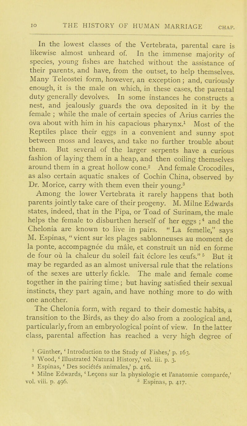 CHAP. In the lowest classes of the Vertebrata, parental care is likewise almost unheard of. In the immense majority of species, young fishes are hatched without the assistance of their parents, and have, from the outset, to help themselves. Many Teleostei form, however, an exception; and, curiously enough, it is the male on which, in these cases, the parental duty generally devolves. In some instances he constructs a nest, and jealously guards the ova deposited in it by the female ; while the male of certain species of Arius carries the ova about with him in his capacious pharynx.^ Most of the Reptiles place their eggs in a convenient and sunny spot between moss and leaves, and take no further trouble about them. But several of the larger serpents have a curious fashion of laying them in a heap, and then coiling themselves around them in a great hollow cone.2 And female Crocodiles, as also certain aquatic snakes of Cochin China, observed by Dr. Morice, carry with them even their young.^ Among the lower Vertebrata it rarely happens that both parents jointly take care of their progeny. M. Milne Edwards states, indeed, that in the Pipa, or Toad of Surinam, the male helps the female to disburthen herself of her eggs ; ^ and the Chelonia are known to live in pairs. “ La femelle,” says M. Espinas, “ vient sur les plages sablonneuses au moment de la ponte, accompagnee du male, et construit un nid en forme de four ou la chaleur du soleil fait eclore les oeufs.” ^ But it may be regarded as an almost universal rule that the relations of the sexes are utterly fickle. The male and female come together in the pairing time; but having satisfied their sexual instincts, they part again, and have nothing more to do with one another. The Chelonia form, with regard to their domestic habits, a transition to the Birds, as they do also from a zoological and, particularly, from an embryological point of view. In the latter class, parental affection has reached a very high degree of ^ Giinther, ‘ Introduction to the Study of Fishes,’ p. 163. 2 Wood, ‘ Illustrated Natural History,’ vol. iii. p. 3. ® Espinas, ‘ Des socidtds animales,’ p. 416. Milne Edwards, ‘ Legons sur la physiologie et I’anatomie comparde,’ vol. viii. p. 496. ^ Espinas, p. 417.