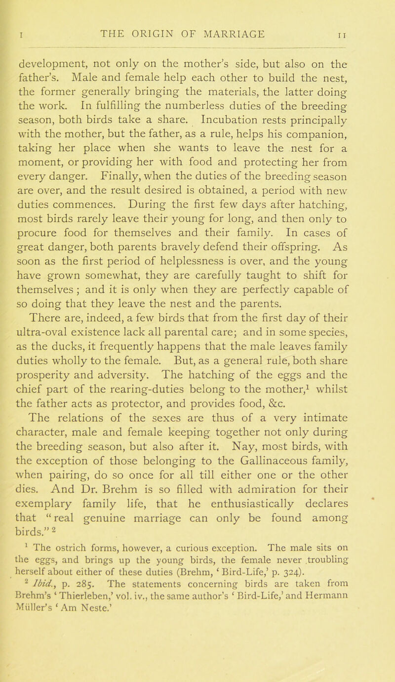 development, not only on the mother’s side, but also on the father’s. Male and female help each other to build the nest, the former generally bringing the materials, the latter doing the work. In fulfilling the numberless duties of the breeding season, both birds take a share. Incubation rests principally with the mother, but the father, as a rule, helps his companion, taking her place when she wants to leave the nest for a moment, or providing her with food and protecting her from every danger. Finally, when the duties of the breeding season are over, and the result desired is obtained, a period with new duties commences. During the first few days after hatching, most birds rarely leave their young for long, and then only to procure food for themselves and their family. In cases of great danger, both parents bravely defend their offspring. As soon as the first period of helplessness is over, and the young have grown somewhat, they are carefully taught to shift for themselves ; and it is only when they are perfectly capable of so doing that they leave the nest and the parents. There are, indeed, a few birds that from the first day of their ultra-oval existence lack all parental care; and in some species, as the ducks, it frequently happens that the male leaves family duties wholly to the female. But, as a general rule, both share prosperity and adversity. The hatching of the eggs and the chief part of the rearing-duties belong to the mother,^ whilst the father acts as protector, and provides food, &c. The relations of the sexes are thus of a very intimate character, male and female keeping together not only during the breeding season, but also after it. Nay, most birds, with the exception of those belonging to the Gallinaceous family, when pairing, do so once for all till either one or the other dies. And Dr. Brehm is so filled with admiration for their exemplary family life, that he enthusiastically declares that “ real genuine marriage can only be found among birds.” 2 ' The ostrich forms, however, a curious exception. The male sits on the eggs, and brings up the young birds, the female never .troubling herself about either of these duties (Brehm, ‘ Bird-Life,’ p. 324). ^ /hW., p. 285. The statements concerning birds are taken from Brehm’s ‘ Thierleben,’ vol. iv., the same author’s ‘ Bird-Life,’ and Hermann Miiller’s ‘Am Neste.’
