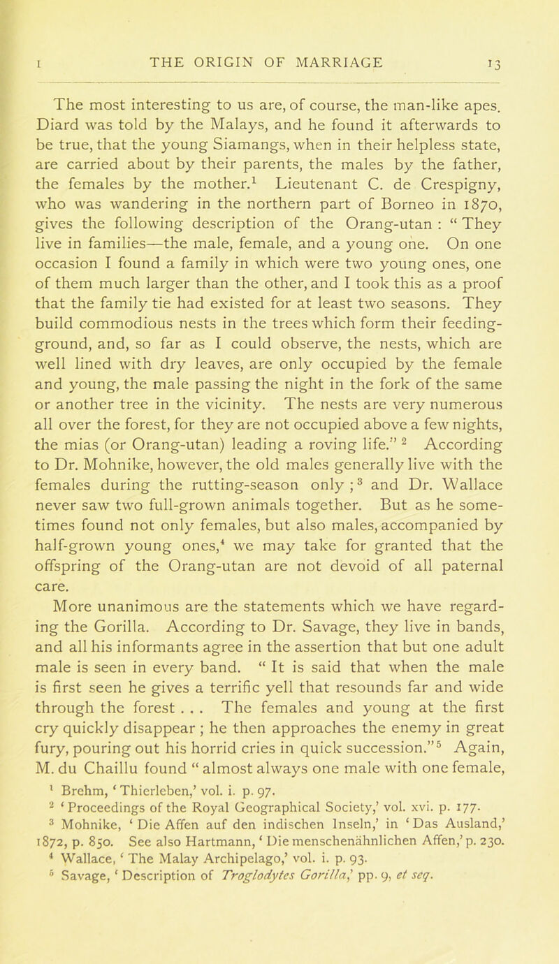 The most interesting to us are, of course, the man-like apes. Diard was told by the Malays, and he found it afterwards to be true, that the young Siamangs, when in their helpless state, are carried about by their parents, the males by the father, the females by the mother.^ Lieutenant C. de Crespigny, who was wandering in the northern part of Borneo in 1870, gives the following description of the Orang-utan : “ They live in families—the male, female, and a young one. On one occasion I found a family in which were two young ones, one of them much larger than the other, and I took this as a proof that the family tie had existed for at least two seasons. They build commodious nests in the trees which form their feeding- ground, and, so far as I could observe, the nests, which are well lined with dry leaves, are only occupied by the female and young, the male passing the night in the fork of the same or another tree in the vicinity. The nests are very numerous all over the forest, for they are not occupied above a few nights, the mias (or Orang-utan) leading a roving life.” ^ According to Dr. Mohnike, however, the old males generally live with the females during the rutting-season only;® and Dr. Wallace never saw two full-grown animals together. But as he some- times found not only females, but also males, accompanied by half-grown young ones,^ we may take for granted that the offspring of the Orang-utan are not devoid of all paternal care. More unanimous are the statements which we have regard- ing the Gorilla. According to Dr. Savage, they live in bands, and all his informants agree in the assertion that but one adult male is seen in every band. “ It is said that when the male is first seen he gives a terrific yell that resounds far and wide through the forest . . . The females and young at the first cry quickly disappear ; he then approaches the enemy in great fury, pouring out his horrid cries in quick succession.”® Again, M. du Chaillu found “ almost always one male with one female, ' Brehm, ‘ Thierleben,’ vol. i. p. 97. ^ ‘Proceedings of the Royal Geographical Society,’ vol. xvi. p. 177. 3 Mohnike, ‘ Die Affen auf den indischen Inseln,’ in ‘Das Ausland,’ 1872, p. 850. See also Hartmann, ‘ Die menschenahnlichen Affen,’p. 230. * Wallace, ‘ The Malay Archipelago,’ vol. i. p. 93. ® Savage, ‘ Description of Troglodytes Gorilla^ pp. 9, et seq.