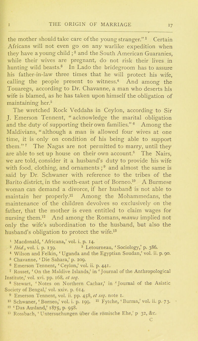the mother should take care of the young stranger.”^ Certain Africans will not even go on any warlike expedition when they have a young child and the South American Guaranies, while their wives are pregnant, do not risk their lives in hunting wild beasts.^ In Lado the bridegroom has to assure his father-in-law three times that he will protect his wife, calling the people present to witness.'^ And among the Touaregs, according to Dr. Chavanne, a man who deserts his wife is blamed, as he has taken upon himself the obligation of maintaining her.^ The wretched Rock Veddahs in Ceylon, according to Sir J. Emerson Tennent, “acknowledge the marital obligation and the duty of supporting their own families.” ® Among the Maldivians, “although a man is allowed four wives at one time, it is only on condition of his being able to support them.”’^ The Nagas are not permitted to marry, until they are able to set up house on their own account.® The Nairs, we are told, consider it a husband’s duty to provide his wife with food, clothing, and ornaments and almost the same is said by Dr. Schwaner with reference to the tribes of the Barito district, in the south-east part of Borneo.^® A Burmese woman can demand a divorce, if her husband is not able to maintain her properly.^^ Among the Mohammedans, the maintenance of the children devolves so exclusively on the father, that the mother is even entitled to claim wages for nursing them.^^ And among the Romans, manus implied not only the wife’s subordination to the husband, but also the husband’s obligation to protect the wife.^® 1 Macdonald, ‘ Africana,’ vol. i. p. 14. 2 Ibid., vol. i. p. 139. ® Letourneau, ‘Sociology,’ p. 386. * Wilson and Fellcin, ‘ Uganda and the Egyptian Soudan,’ vol. ii. p. 90. ^ Chavanne, ‘ Die Sahara,’ p. 209. ® Emerson Tennent, ‘Ceylon,’ vol. ii. p. 441. ^ Rosset, ‘ On the Maidive Islands,’ in ‘Journal of the Anthropological Institute,’ vol. xvi. pp. 168, et seq. ® Stewart, ‘Notes on Northern Cachar,’ in ‘Journal of the Asiatic Society of Bengal,’ vol. xxiv. p. 614. ® Emerson Tennent, vol. ii. pp. seq. note i. 1'’ Schwaner, ‘ Borneo,’ vol. i. p. 199. Fytche, ‘Burma,’ vol. ii. p. 73. • ‘ Das Ausland,’ 1875, p. 958. Rossbach, ‘ Untersuchungen iiber die rdmische Ehe,’ p 32, Sic. C