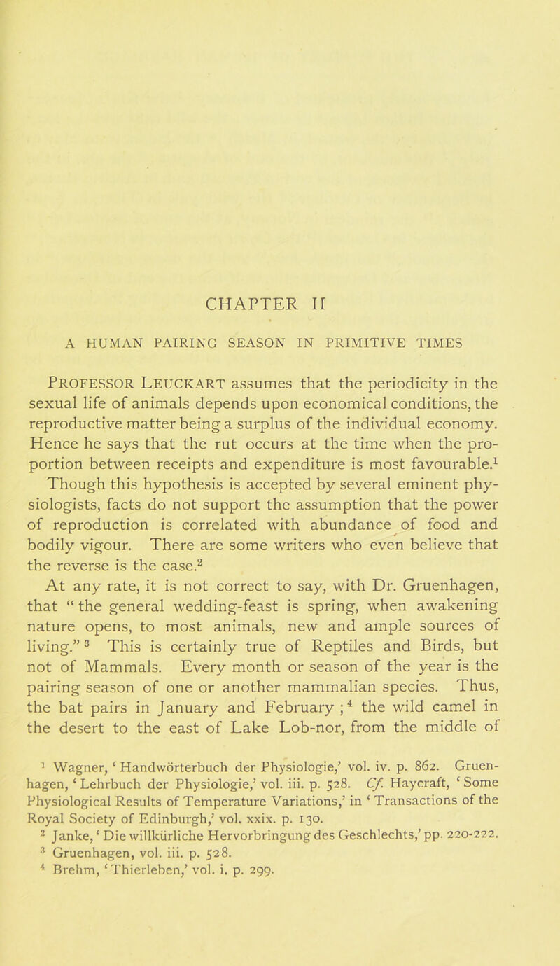 CHAPTER II A HUMAN PAIRING SEASON IN PRIMITIVE TIMES Professor Leuckart assumes that the periodicity in the sexual life of animals depends upon economical conditions, the reproductive matter being a surplus of the individual economy. Hence he says that the rut occurs at the time when the pro- portion between receipts and expenditure is most favourable.^ Though this hypothesis is accepted by several eminent phy- siologists, facts do not support the assumption that the power of reproduction is correlated with abundance of food and bodily vigour. There are some writers who even believe that the reverse is the case.^ At any rate, it is not correct to say, with Dr. Gruenhagen, that “ the general wedding-feast is spring, when awakening nature opens, to most animals, new and ample sources of living.” ® This is certainly true of Reptiles and Birds, but not of Mammals. Every month or season of the year is the pairing season of one or another mammalian species. Thus, the bat pairs in January and February;^ the wild camel in the desert to the east of Lake Lob-nor, from the middle of ' Wagner, ‘ Handworterbuch der Physiologie,’ vol. iv, p. 862. Gruen- hagen, ‘ Lehrbuch der Physiologie,’ vol. iii. p. 528. Cf. Haycraft, ‘ Some Physiological Results of Temperature Variations,’ in ‘ Transactions of the Royal Society of Edinburgh,’ vol. xxix. p. 130. * Janke, ‘ Die willkiirliche Hervorbringungdes Geschlechts,’ pp. 220-222. ^ Gruenhagen, vol. iii. p. 528.