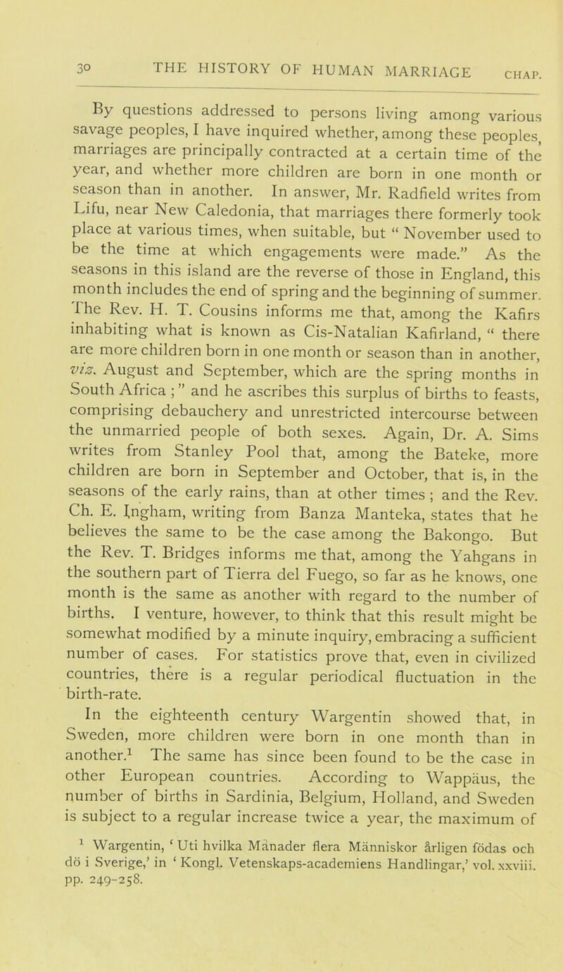 By questions addressed to persons living among various savage peoples, I have inquired whether, among these peoples marriages are principally contracted at a certain time of the year, and whether more children are born in one month or season than in another. In answer, Mr. Radfield writes from Lifu, near New Caledonia, that marriages there formerly took place at various times, when suitable, but “ November used to be the time at which engagements were made.” As the seasons in this island are the reverse of those in England, this month includes the end of spring and the beginning of summer. The Rev. H. T. Cousins informs me that, among the Kafirs inhabiting what is known as Cis-Natalian Kafirland, “ there are more children born in one month or season than in another, VIZ. August and September, which are the spring months in South Africa ; ” and he ascribes this surplus of births to feasts, comprising debauchery and unrestricted intercourse between the unmarried people of both sexes. Again, Dr. A. Sims writes from Stanley Pool that, among the Bateke, more children are born in September and October, that is, in the seasons of the early rains, than at other times ; and the Rev. Ch. E. Ingham, writing from Banza Manteka, states that he believes the same to be the case among the Bakongo. But the Rev. T. Bridges informs me that, among the Yahgans in the southern part of Tierra del Fuego, so far as he knows, one month is the same as another with regard to the number of births. I venture, however, to think that this result might be somewhat modified by a minute inquiry, embracing a sufficient number of cases. For statistics prove that, even in civilized countries, there is a regular periodical fluctuation in the birth-rate. In the eighteenth century Wargentin showed that, in Sweden, more children were boni in one month than in another.! The same has since been found to be the case in other European countries. According to Wappiius, the number of births in Sardinia, Belgium, Holland, and Sweden is subject to a regular increase twice a year, the maximum of ! Wargentin, ‘ Uti hvilka Manader flera Manniskor arligen fddas och do i Sverige,’ in ‘ Kongl. Vetenskaps-academiens Handlingar,’ vol. xxviii. pp. 249-258.