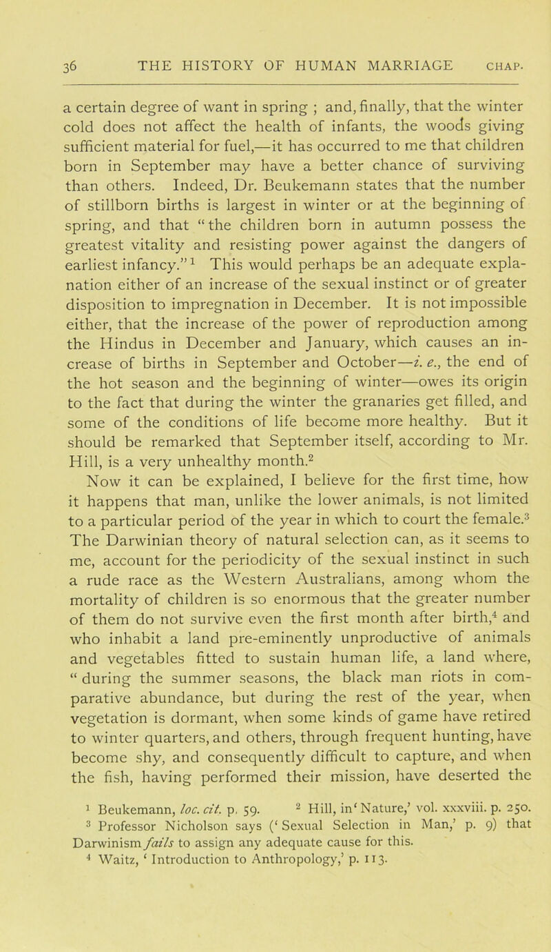 a certain degree of want in spring ; and, finally, that the winter cold does not affect the health of infants, the woods giving sufficient material for fuel,—it has occurred to me that children born in September may have a better chance of surviving than others. Indeed, Dr. Beukemann states that the number of stillborn births is largest in winter or at the beginning of spring, and that “ the children born in autumn possess the greatest vitality and resisting power against the dangers of earliest infancy.” ^ This would perhaps be an adequate expla- nation either of an increase of the sexual instinct or of greater disposition to impregnation in December. It is not impossible either, that the increase of the power of reproduction among the Hindus in December and January, which causes an in- crease of births in September and October—i. e., the end of the hot season and the beginning of winter—owes its origin to the fact that during the winter the granaries get filled, and some of the conditions of life become more healthy. But it should be remarked that September itself, according to Mr. Hill, is a very unhealthy month.^ Now it can be explained, I believe for the first time, how it happens that man, unlike the lower animals, is not limited to a particular period of the year in which to court the female.^ The Darwinian theory of natural selection can, as it seems to me, account for the periodicity of the sexual instinct in such a rude race as the Western Australians, among whom the mortality of children is so enormous that the greater number of them do not survive even the first month after birth,^ and who inhabit a land pre-eminently unproductive of animals and vegetables fitted to sustain human life, a land where, “ during the summer seasons, the black man riots in com- parative abundance, but during the rest of the year, when vegetation is dormant, when some kinds of game have retired to winter quarters, and others, through frequent hunting, have become shy, and consequently difficult to capture, and when the fish, having performed their mission, have deserted the 1 Beukemann, loc. cit. p, 59. 2 Hill, in'Nature,’ vol. xxxviii. p. 250. 2 Professor Nicholson says (‘ Sexual Selection in Man,’ p. 9) that Darwinism fails to assign any adequate cause for this. ■* Waitz, ‘ Introduction to Anthropology,’ p. 113.