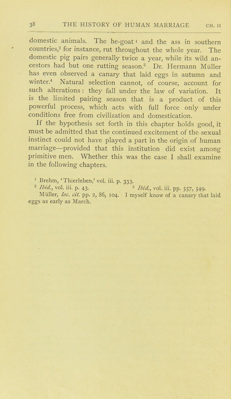 domestic animals. The he-goat i and the ass in southern countries,2 for instance, rut throughout the whole year. The domestic pig pairs generally twice a year, while its wild an- cestors had but one rutting season.^ Dr. Hermann Muller has even observed a canary that laid eggs in autumn and winter.^ Natural selection cannot, of course, account for such alterations : they fall under the law of variation. It is the limited pairing season that is a product of this powerful process, which acts with full force only under conditions free from civilization and domestication. If the hypothesis set forth in this chapter holds good, it must be admitted that the continued excitement of the sexual instinct could not have played a part in the origin of human marriage—provided that this institution did exist among primitive men. Whether this was the case I shall examine in the following chapters. ^ Brehm, ‘ Thierleben,’ vol. iii. p. 333. ^ Ibid., vol. iii. p. 43. 3 yol. iii. pp. 557, 549. Muller, loc. cit. pp. 2, 86, 104. I myself know of a canary that laid eggs as early as March.
