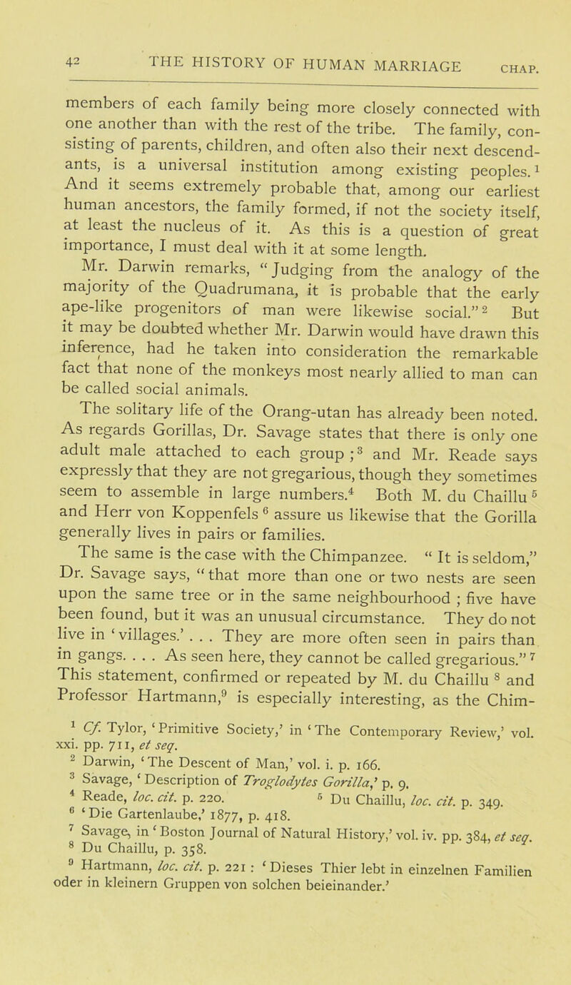 CHAP. members of each family being more closely connected with one another than with the rest of the tribe. The family, con- sisting of parents, children, and often also their next descend- ants, is a universal institution among existing peoples. ^ And it seems extremely probable that, among our earliest human ancestors, the family formed, if not the society itself, at least the nucleus of it. As this is a question of great importance, I must deal with it at some length. Mr. Darwin remarks, “Judging from the analogy of the majority of the Quadrumana, it is probable that the early ape-like progenitors of man were likewise social.” ^ But it may be doubted whether Mr. Darwin would have drawn this inference, had he taken into consideration the remarkable fact that none of the monkeys most nearly allied to man can be called social animals. The solitary life of the Orang-utan has already been noted. As regards Gorillas, Dr. Savage states that there is only one adult male attached to each group ; ^ and Mr. Reade says expressly that they are not gregarious, though they sometimes seem to assemble in large numbers.^ Both M. du Chaillu ® and Herr von Koppenfels « assure us likewise that the Gorilla generally lives in pairs or families. The same is the case with the Chimpanzee. “ It is seldom,” Dr. Savage says, “ that more than one or two nests are seen upon the same tree or in the same neighbourhood j five have been found, but it was an unusual circumstance. They do not live in ‘ villages. . . . They are more often seen in pairs than in gangs. . . . As seen here, they cannot be called gregarious.” ^ This statement, confirmed or repeated by M. du Chaillu ® and Professor Hartmann,® is especially interesting, as the Chim- ^ Cf. Tylor, ‘ Primitive Society,’ in ‘ The Contemporary Review,’ vol. xxi. pp. 711, seq. 2 Darwin, ‘The Descent of Man,’ vol. i. p. 166. 3 Savage, ‘ Description of Troglodytes Gorilla,' p. 9. ^ Reade, loc. cit. p. 220. 6 Du Chaillu, loc. cit. p. 349. ® ‘Die Gartenlaube,’ 1877, p. 418. ^ Savage, in ‘Boston Journal of Natural History,’ vol. iv. pp. 384, et sea ® Du Chaillu, p. 358. Hartmann, loc. ctt. p. 221 : ‘Dieses Thier lebt in einzelnen Familien Oder in kleinern Gruppen von solchen beieinander.’