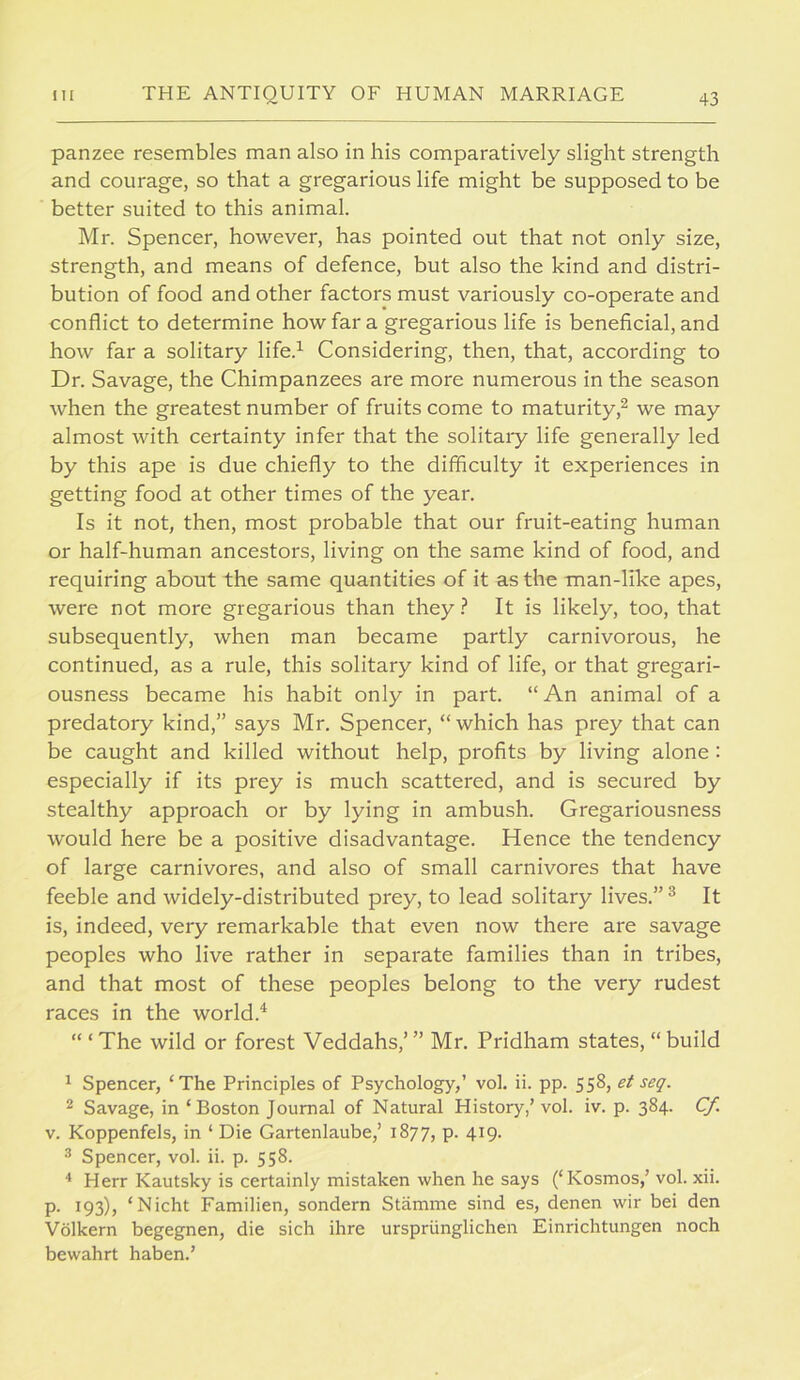 panzee resembles man also in his comparatively slight strength and courage, so that a gregarious life might be supposed to be better suited to this animal. Mr. Spencer, however, has pointed out that not only size, strength, and means of defence, but also the kind and distri- bution of food and other factors must variously co-operate and conflict to determine how far a gregarious life is beneficial, and how far a solitary life.’- Considering, then, that, according to Dr. Savage, the Chimpanzees are more numerous in the season when the greatest number of fruits come to maturity,^ we may almost with certainty infer that the solitary life generally led by this ape is due chiefly to the difficulty it experiences in getting food at other times of the year. Is it not, then, most probable that our fruit-eating human or half-human ancestors, living on the same kind of food, and requiring about the same quantities of it as the man-like apes, were not more gregarious than they ? It is likely, too, that subsequently, when man became partly carnivorous, he continued, as a rule, this solitary kind of life, or that gregari- ousness became his habit only in part. “ An animal of a predatory kind,” says Mr. Spencer, “ which has prey that can be caught and killed without help, profits by living alone : especially if its prey is much scattered, and is secured by stealthy approach or by lying in ambush. Gregariousness would here be a positive disadvantage. Hence the tendency of large carnivores, and also of small carnivores that have feeble and widely-distributed prey, to lead solitary lives.” ® It is, indeed, very remarkable that even now there are savage peoples who live rather in separate families than in tribes, and that most of these peoples belong to the very rudest races in the world.^ “ ‘ The wild or forest Veddahs,’ ” Mr. Pridham states, “ build ^ Spencer, ‘The Principles of Psychology,’ vol. ii. pp. 558, seq. 2 Savage, in ‘Boston Journal of Natural History,’ vol. iv. p. 384. Cf. V. Koppenfels, in ‘ Die Gartenlaube,’ 1877, p. 419. ^ Spencer, vol. ii. p. 558. ■* Herr Kautsky is certainly mistaken when he says (‘Kosmos,’vol. xii. p. 193), ‘Nicht Familien, sondern Stamme sind es, denen wir bei den Volkern begegnen, die sich ihre urspriinglichen Einrichtungen noch bewahrt haben.’